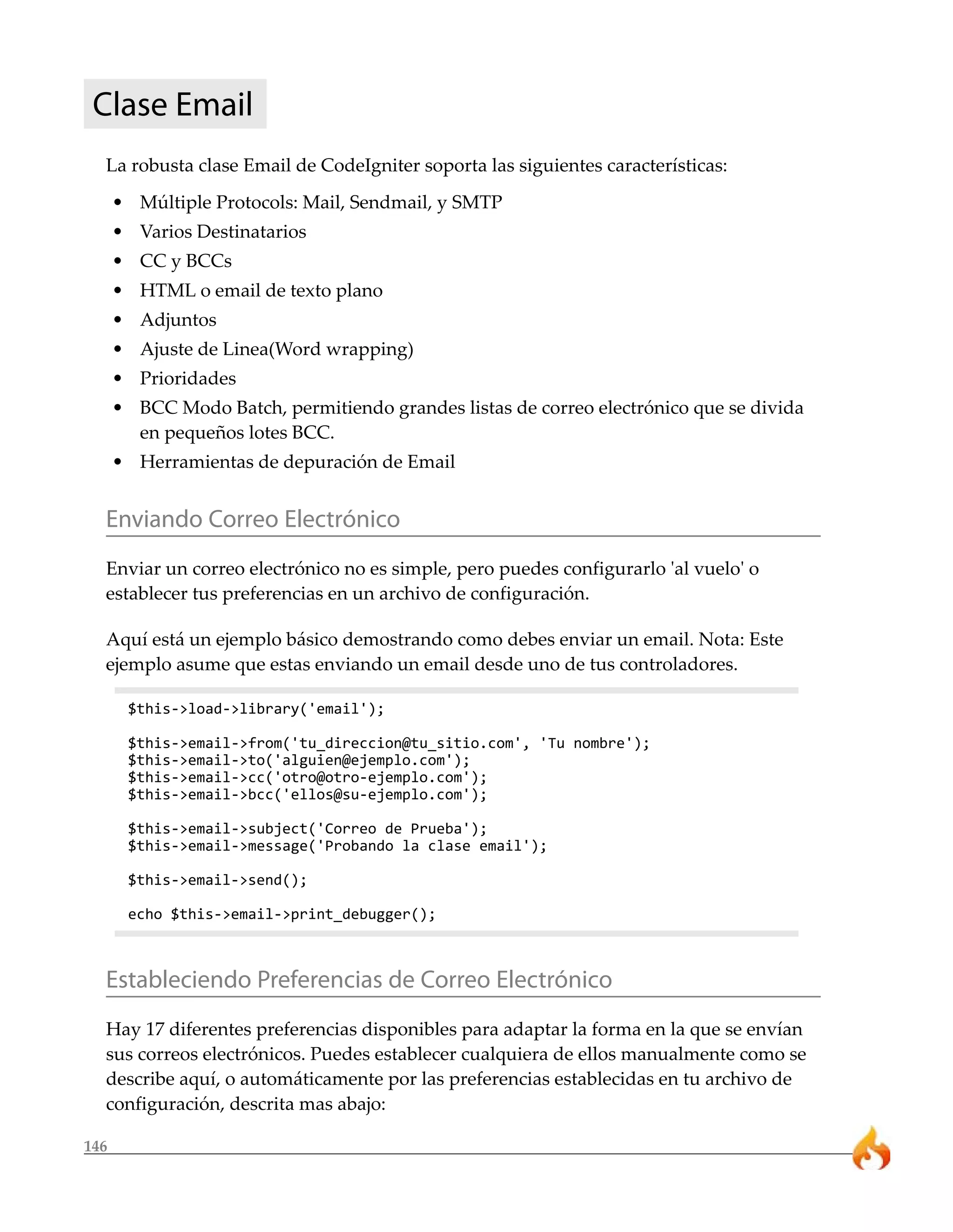 Clase Email 
La robusta clase Email de CodeIgniter soporta las siguientes características: 
• Múltiple Protocols: Mail, Sendmail, y SMTP 
• Varios Destinatarios 
• CC y BCCs 
• HTML o email de texto plano 
• Adjuntos 
• Ajuste de Linea(Word wrapping) 
• Prioridades 
• BCC Modo Batch, permitiendo grandes listas de correo electrónico que se divida 
146 
en pequeños lotes BCC. 
• Herramientas de depuración de Email 
Enviando Correo Electrónico 
Enviar un correo electrónico no es simple, pero puedes configurarlo 'al vuelo' o 
establecer tus preferencias en un archivo de configuración. 
Aquí está un ejemplo básico demostrando como debes enviar un email. Nota: Este 
ejemplo asume que estas enviando un email desde uno de tus controladores. 
$this->load->library('email'); 
$this->email->from('tu_direccion@tu_sitio.com', 'Tu nombre'); 
$this->email->to('alguien@ejemplo.com'); 
$this->email->cc('otro@otro-ejemplo.com'); 
$this->email->bcc('ellos@su-ejemplo.com'); 
$this->email->subject('Correo de Prueba'); 
$this->email->message('Probando la clase email'); 
$this->email->send(); 
echo $this->email->print_debugger(); 
Estableciendo Preferencias de Correo Electrónico 
Hay 17 diferentes preferencias disponibles para adaptar la forma en la que se envían 
sus correos electrónicos. Puedes establecer cualquiera de ellos manualmente como se 
describe aquí, o automáticamente por las preferencias establecidas en tu archivo de 
configuración, descrita mas abajo: 
 