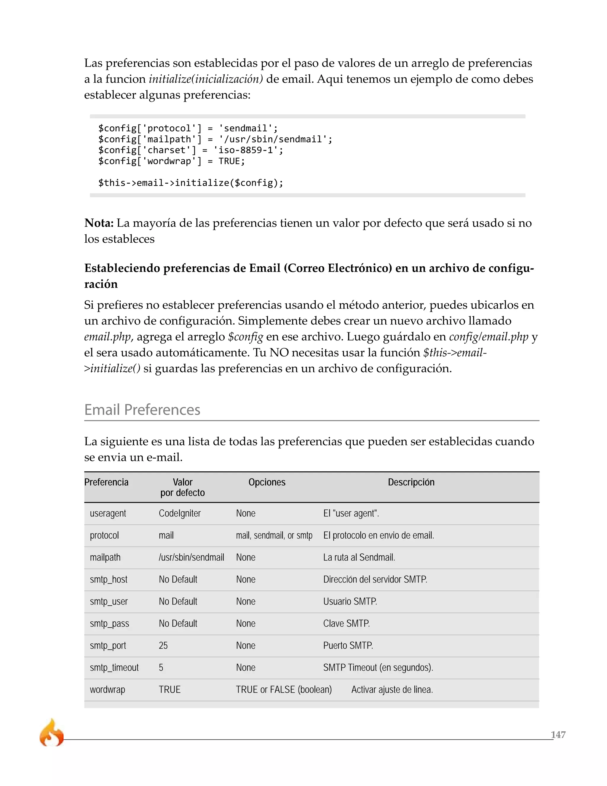 147 
Las preferencias son establecidas por el paso de valores de un arreglo de preferencias 
a la funcion initialize(inicialización) de email. Aqui tenemos un ejemplo de como debes 
establecer algunas preferencias: 
$config['protocol'] = 'sendmail'; 
$config['mailpath'] = '/usr/sbin/sendmail'; 
$config['charset'] = 'iso-8859-1'; 
$config['wordwrap'] = TRUE; 
$this->email->initialize($config); 
Nota: La mayoría de las preferencias tienen un valor por defecto que será usado si no 
los estableces 
Estableciendo preferencias de Email (Correo Electrónico) en un archivo de configu-ración 
Si prefieres no establecer preferencias usando el método anterior, puedes ubicarlos en 
un archivo de configuración. Simplemente debes crear un nuevo archivo llamado 
email.php, agrega el arreglo $config en ese archivo. Luego guárdalo en config/email.php y 
el sera usado automáticamente. Tu NO necesitas usar la función $this->email- 
>initialize() si guardas las preferencias en un archivo de configuración. 
Email Preferences 
La siguiente es una lista de todas las preferencias que pueden ser establecidas cuando 
se envia un e-mail. 
Preferencia Valor Opciones Descripción 
por defecto 
useragent CodeIgniter None El "user agent". 
protocol mail mail, sendmail, or smtp El protocolo en envio de email. 
mailpath /usr/sbin/sendmail None La ruta al Sendmail. 
smtp_host No Default None Dirección del servidor SMTP. 
smtp_user No Default None Usuario SMTP. 
smtp_pass No Default None Clave SMTP. 
smtp_port 25 None Puerto SMTP. 
smtp_timeout 5 None SMTP Timeout (en segundos). 
wordwrap TRUE TRUE or FALSE (boolean) Activar ajuste de linea. 
 