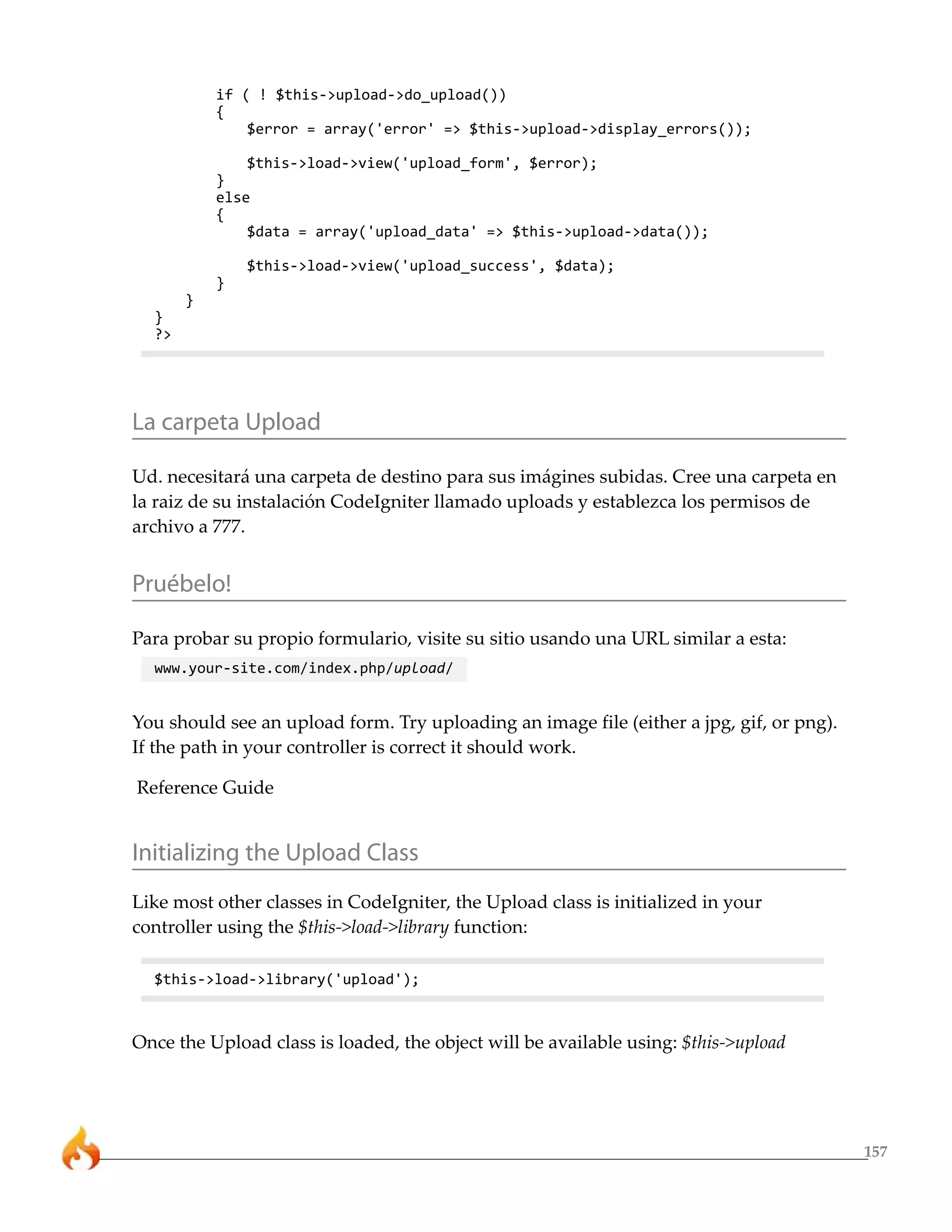 157 
if ( ! $this->upload->do_upload()) 
{ 
$error = array('error' => $this->upload->display_errors()); 
$this->load->view('upload_form', $error); 
} 
else 
{ 
$data = array('upload_data' => $this->upload->data()); 
$this->load->view('upload_success', $data); 
} 
} 
} 
?> 
La carpeta Upload 
Ud. necesitará una carpeta de destino para sus imágines subidas. Cree una carpeta en 
la raiz de su instalación CodeIgniter llamado uploads y establezca los permisos de 
archivo a 777. 
Pruébelo! 
Para probar su propio formulario, visite su sitio usando una URL similar a esta: 
www.your-site.com/index.php/upload/ 
You should see an upload form. Try uploading an image file (either a jpg, gif, or png). 
If the path in your controller is correct it should work. 
Reference Guide 
Initializing the Upload Class 
Like most other classes in CodeIgniter, the Upload class is initialized in your 
controller using the $this->load->library function: 
$this->load->library('upload'); 
Once the Upload class is loaded, the object will be available using: $this->upload 
 