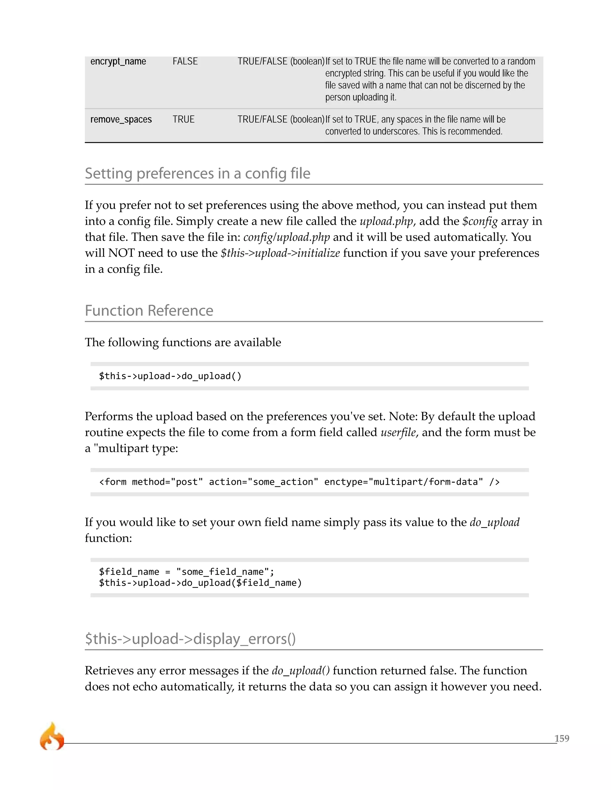 159 
encrypt_name FALSE TRUE/FALSE (boolean)If set to TRUE the file name will be converted to a random 
encrypted string. This can be useful if you would like the 
file saved with a name that can not be discerned by the 
person uploading it. 
remove_spaces TRUE TRUE/FALSE (boolean)If set to TRUE, any spaces in the file name will be 
converted to underscores. This is recommended. 
Setting preferences in a config file 
If you prefer not to set preferences using the above method, you can instead put them 
into a config file. Simply create a new file called the upload.php, add the $config array in 
that file. Then save the file in: config/upload.php and it will be used automatically. You 
will NOT need to use the $this->upload->initialize function if you save your preferences 
in a config file. 
Function Reference 
The following functions are available 
$this->upload->do_upload() 
Performs the upload based on the preferences you've set. Note: By default the upload 
routine expects the file to come from a form field called userfile, and the form must be 
a "multipart type: 
<form method="post" action="some_action" enctype="multipart/form-data" /> 
If you would like to set your own field name simply pass its value to the do_upload 
function: 
$field_name = "some_field_name"; 
$this->upload->do_upload($field_name) 
$this->upload->display_errors() 
Retrieves any error messages if the do_upload() function returned false. The function 
does not echo automatically, it returns the data so you can assign it however you need. 
 