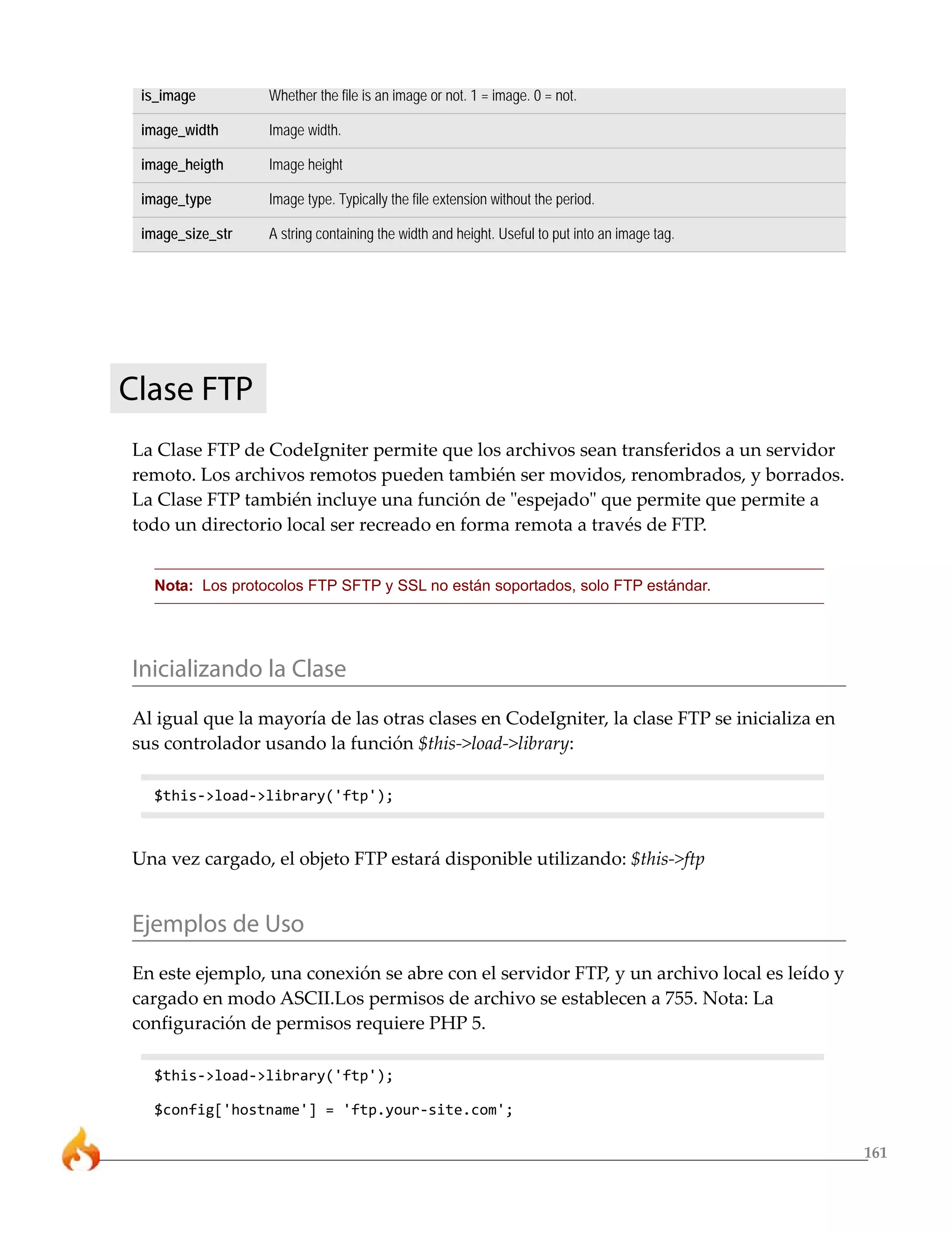 161 
is_image Whether the file is an image or not. 1 = image. 0 = not. 
image_width Image width. 
image_heigth Image height 
image_type Image type. Typically the file extension without the period. 
image_size_str A string containing the width and height. Useful to put into an image tag. 
Clase FTP 
La Clase FTP de CodeIgniter permite que los archivos sean transferidos a un servidor 
remoto. Los archivos remotos pueden también ser movidos, renombrados, y borrados. 
La Clase FTP también incluye una función de "espejado" que permite que permite a 
todo un directorio local ser recreado en forma remota a través de FTP. 
Nota: Los protocolos FTP SFTP y SSL no están soportados, solo FTP estándar. 
Inicializando la Clase 
Al igual que la mayoría de las otras clases en CodeIgniter, la clase FTP se inicializa en 
sus controlador usando la función $this->load->library: 
$this->load->library('ftp'); 
Una vez cargado, el objeto FTP estará disponible utilizando: $this->ftp 
Ejemplos de Uso 
En este ejemplo, una conexión se abre con el servidor FTP, y un archivo local es leído y 
cargado en modo ASCII.Los permisos de archivo se establecen a 755. Nota: La 
configuración de permisos requiere PHP 5. 
$this->load->library('ftp'); 
$config['hostname'] = 'ftp.your-site.com'; 
 