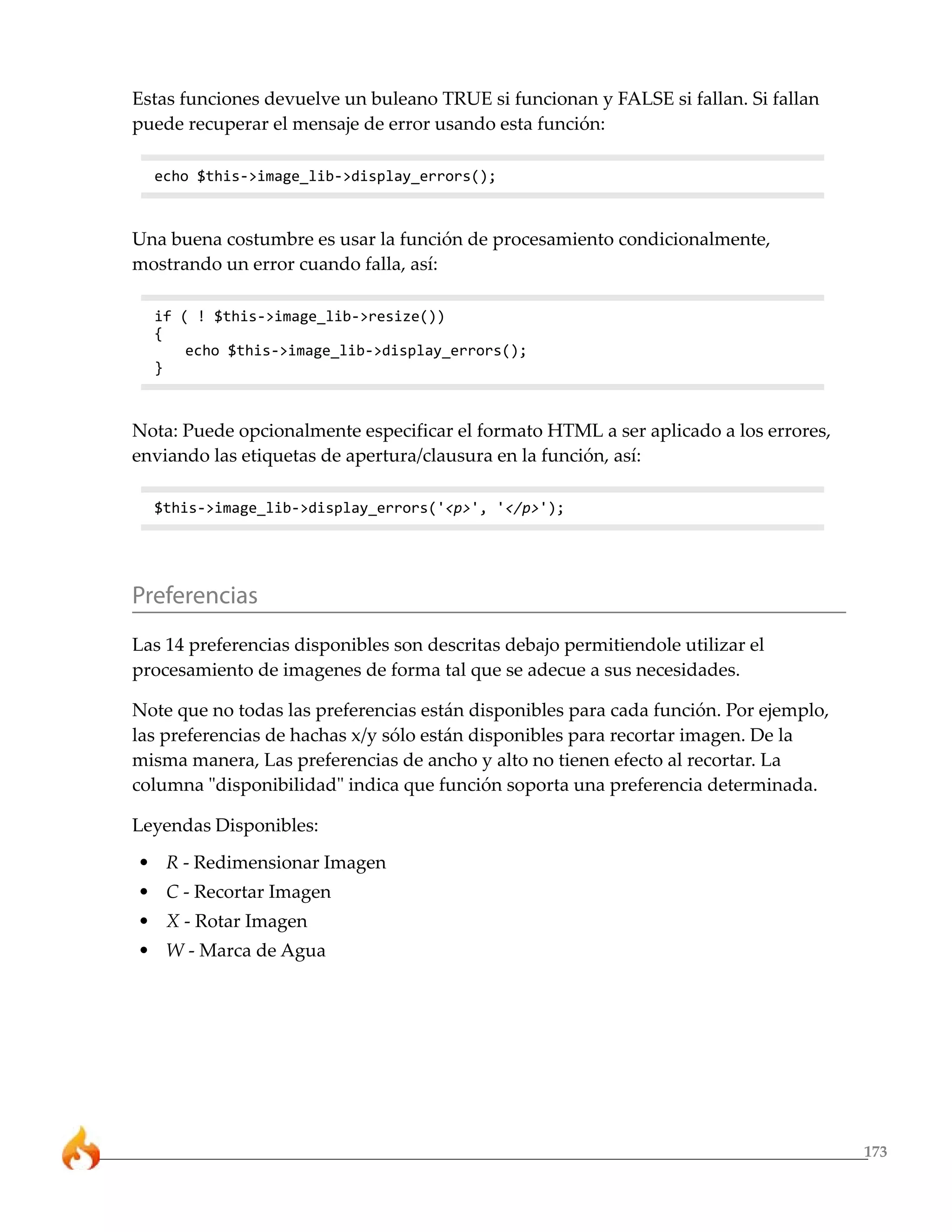 173 
Estas funciones devuelve un buleano TRUE si funcionan y FALSE si fallan. Si fallan 
puede recuperar el mensaje de error usando esta función: 
echo $this->image_lib->display_errors(); 
Una buena costumbre es usar la función de procesamiento condicionalmente, 
mostrando un error cuando falla, así: 
if ( ! $this->image_lib->resize()) 
{ 
echo $this->image_lib->display_errors(); 
} 
Nota: Puede opcionalmente especificar el formato HTML a ser aplicado a los errores, 
enviando las etiquetas de apertura/clausura en la función, así: 
$this->image_lib->display_errors('<p>', '</p>'); 
Preferencias 
Las 14 preferencias disponibles son descritas debajo permitiendole utilizar el 
procesamiento de imagenes de forma tal que se adecue a sus necesidades. 
Note que no todas las preferencias están disponibles para cada función. Por ejemplo, 
las preferencias de hachas x/y sólo están disponibles para recortar imagen. De la 
misma manera, Las preferencias de ancho y alto no tienen efecto al recortar. La 
columna "disponibilidad" indica que función soporta una preferencia determinada. 
Leyendas Disponibles: 
• R - Redimensionar Imagen 
• C - Recortar Imagen 
• X - Rotar Imagen 
• W - Marca de Agua 
 