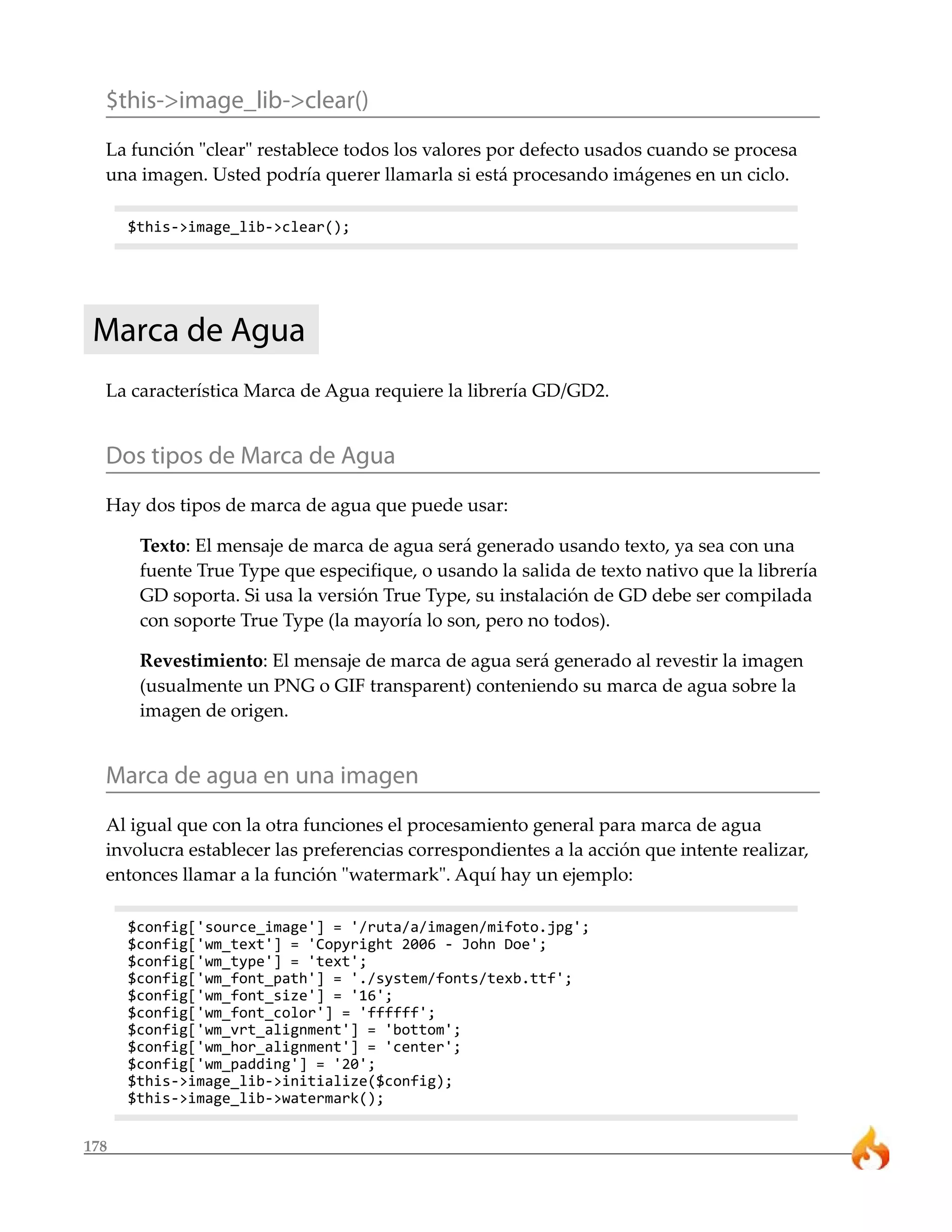 $this->image_lib->clear() 
La función "clear" restablece todos los valores por defecto usados cuando se procesa 
una imagen. Usted podría querer llamarla si está procesando imágenes en un ciclo. 
178 
$this->image_lib->clear(); 
Marca de Agua 
La característica Marca de Agua requiere la librería GD/GD2. 
Dos tipos de Marca de Agua 
Hay dos tipos de marca de agua que puede usar: 
Texto: El mensaje de marca de agua será generado usando texto, ya sea con una 
fuente True Type que especifique, o usando la salida de texto nativo que la librería 
GD soporta. Si usa la versión True Type, su instalación de GD debe ser compilada 
con soporte True Type (la mayoría lo son, pero no todos). 
Revestimiento: El mensaje de marca de agua será generado al revestir la imagen 
(usualmente un PNG o GIF transparent) conteniendo su marca de agua sobre la 
imagen de origen. 
Marca de agua en una imagen 
Al igual que con la otra funciones el procesamiento general para marca de agua 
involucra establecer las preferencias correspondientes a la acción que intente realizar, 
entonces llamar a la función "watermark". Aquí hay un ejemplo: 
$config['source_image'] = '/ruta/a/imagen/mifoto.jpg'; 
$config['wm_text'] = 'Copyright 2006 - John Doe'; 
$config['wm_type'] = 'text'; 
$config['wm_font_path'] = './system/fonts/texb.ttf'; 
$config['wm_font_size'] = '16'; 
$config['wm_font_color'] = 'ffffff'; 
$config['wm_vrt_alignment'] = 'bottom'; 
$config['wm_hor_alignment'] = 'center'; 
$config['wm_padding'] = '20'; 
$this->image_lib->initialize($config); 
$this->image_lib->watermark(); 
 