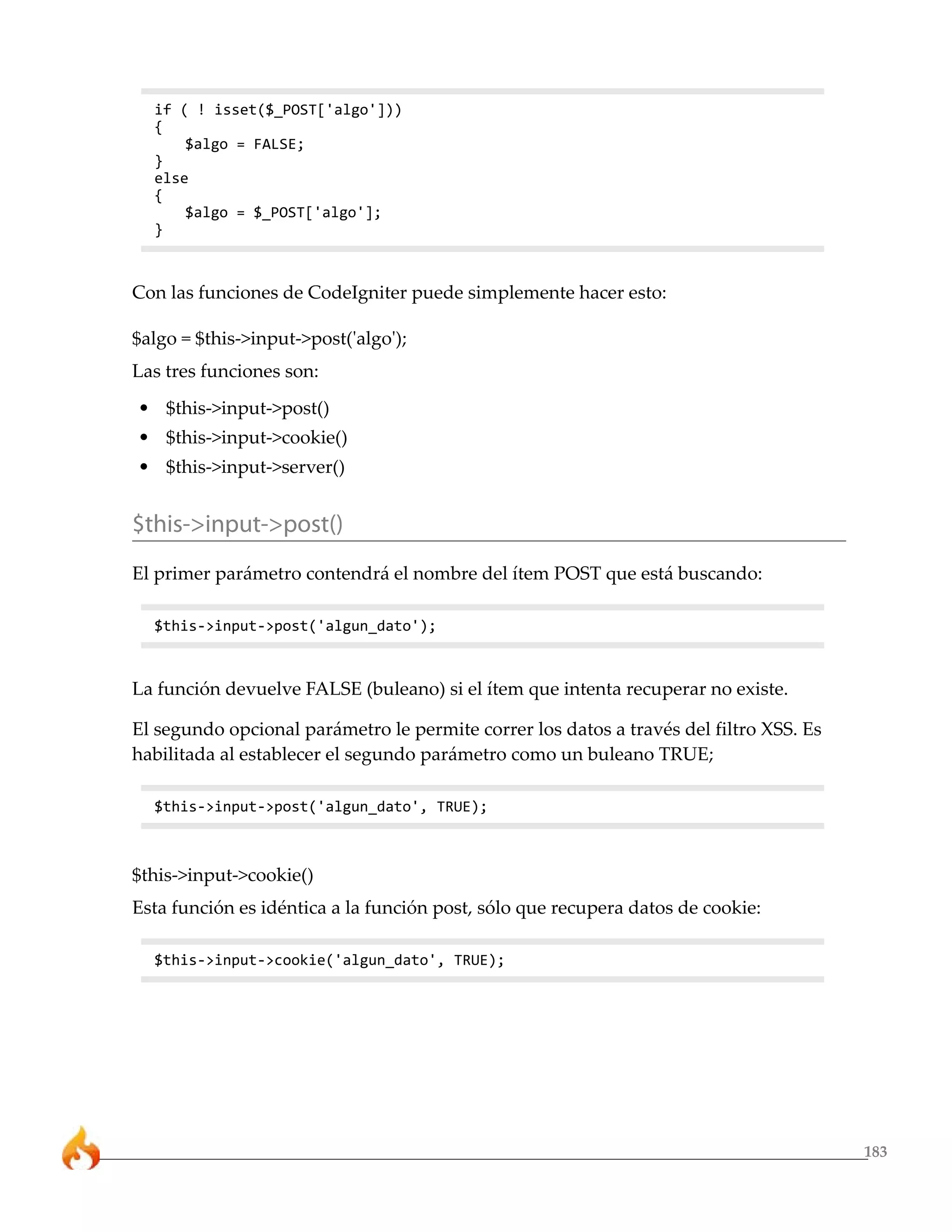 183 
if ( ! isset($_POST['algo'])) 
{ 
$algo = FALSE; 
} 
else 
{ 
$algo = $_POST['algo']; 
} 
Con las funciones de CodeIgniter puede simplemente hacer esto: 
$algo = $this->input->post('algo'); 
Las tres funciones son: 
• $this->input->post() 
• $this->input->cookie() 
• $this->input->server() 
$this->input->post() 
El primer parámetro contendrá el nombre del ítem POST que está buscando: 
$this->input->post('algun_dato'); 
La función devuelve FALSE (buleano) si el ítem que intenta recuperar no existe. 
El segundo opcional parámetro le permite correr los datos a través del filtro XSS. Es 
habilitada al establecer el segundo parámetro como un buleano TRUE; 
$this->input->post('algun_dato', TRUE); 
$this->input->cookie() 
Esta función es idéntica a la función post, sólo que recupera datos de cookie: 
$this->input->cookie('algun_dato', TRUE); 
 