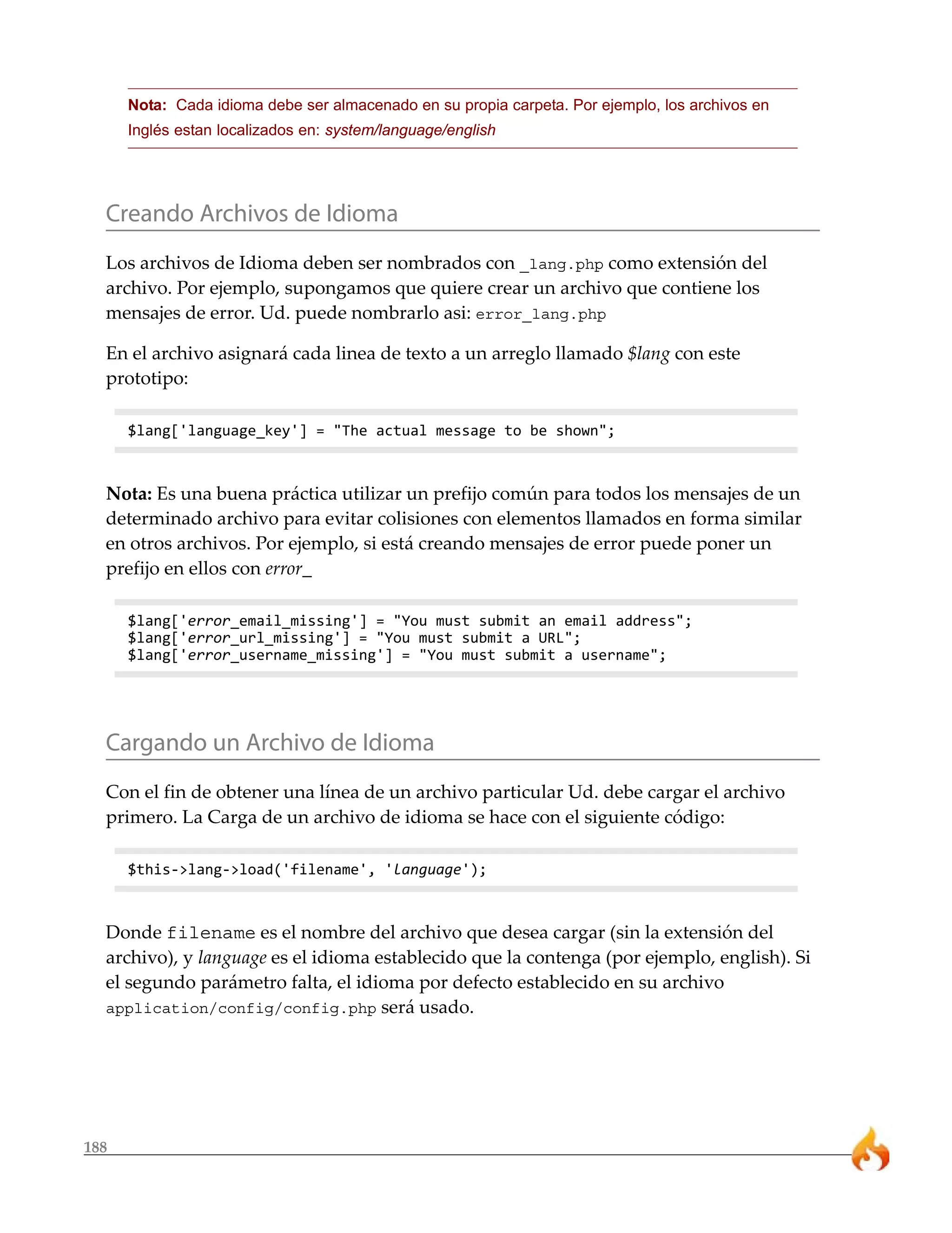 188 
Nota: Cada idioma debe ser almacenado en su propia carpeta. Por ejemplo, los archivos en 
Inglés estan localizados en: system/language/english 
Creando Archivos de Idioma 
Los archivos de Idioma deben ser nombrados con _lang.php como extensión del 
archivo. Por ejemplo, supongamos que quiere crear un archivo que contiene los 
mensajes de error. Ud. puede nombrarlo asi: error_lang.php 
En el archivo asignará cada linea de texto a un arreglo llamado $lang con este 
prototipo: 
$lang['language_key'] = "The actual message to be shown"; 
Nota: Es una buena práctica utilizar un prefijo común para todos los mensajes de un 
determinado archivo para evitar colisiones con elementos llamados en forma similar 
en otros archivos. Por ejemplo, si está creando mensajes de error puede poner un 
prefijo en ellos con error_ 
$lang['error_email_missing'] = "You must submit an email address"; 
$lang['error_url_missing'] = "You must submit a URL"; 
$lang['error_username_missing'] = "You must submit a username"; 
Cargando un Archivo de Idioma 
Con el fin de obtener una línea de un archivo particular Ud. debe cargar el archivo 
primero. La Carga de un archivo de idioma se hace con el siguiente código: 
$this->lang->load('filename', 'language'); 
Donde filename es el nombre del archivo que desea cargar (sin la extensión del 
archivo), y language es el idioma establecido que la contenga (por ejemplo, english). Si 
el segundo parámetro falta, el idioma por defecto establecido en su archivo 
application/config/config.php será usado. 
 