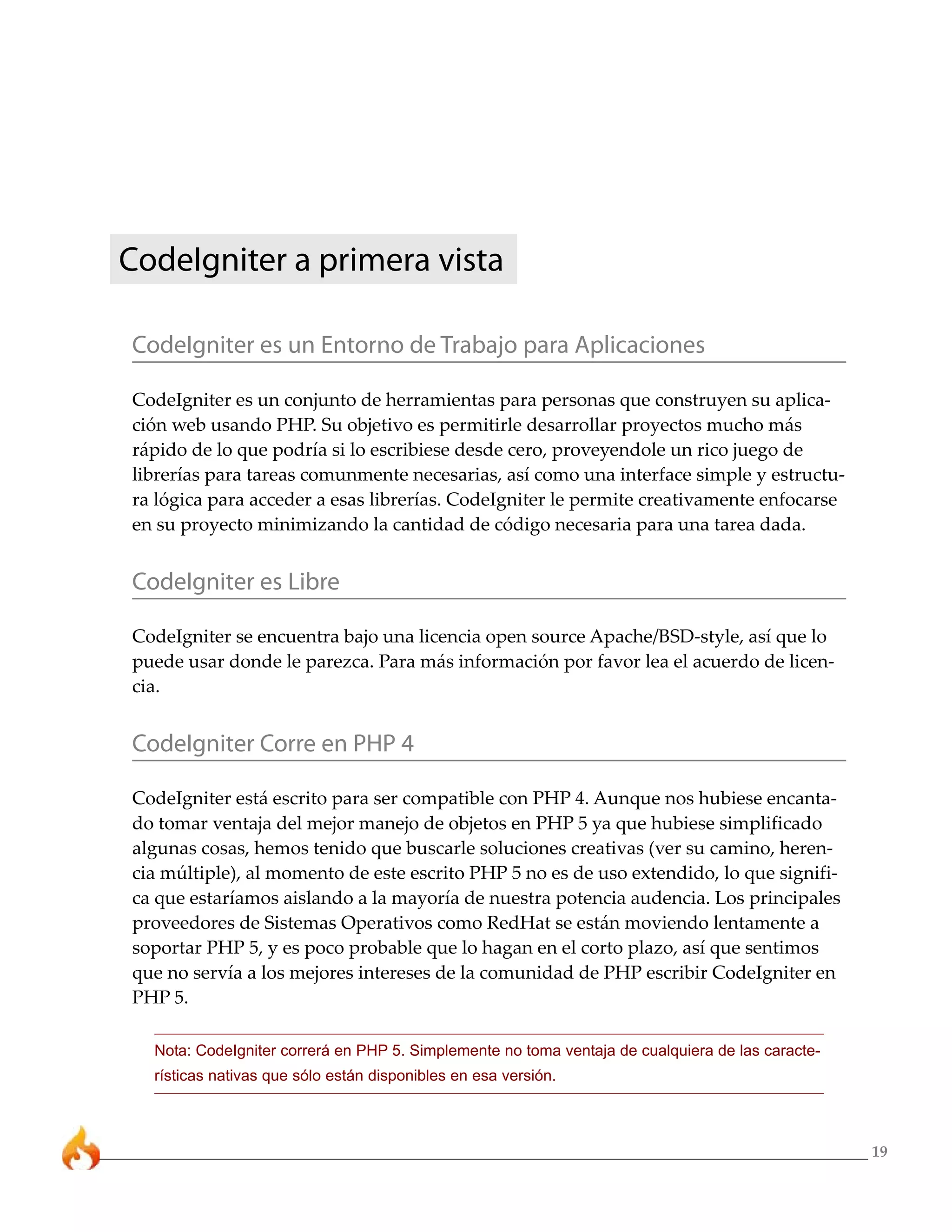 19 
CodeIgniter a primera vista 
CodeIgniter es un Entorno de Trabajo para Aplicaciones 
CodeIgniter es un conjunto de herramientas para personas que construyen su aplica-ción 
web usando PHP. Su objetivo es permitirle desarrollar proyectos mucho más 
rápido de lo que podría si lo escribiese desde cero, proveyendole un rico juego de 
librerías para tareas comunmente necesarias, así como una interface simple y estructu-ra 
lógica para acceder a esas librerías. CodeIgniter le permite creativamente enfocarse 
en su proyecto minimizando la cantidad de código necesaria para una tarea dada. 
CodeIgniter es Libre 
CodeIgniter se encuentra bajo una licencia open source Apache/BSD-style, así que lo 
puede usar donde le parezca. Para más información por favor lea el acuerdo de licen-cia. 
CodeIgniter Corre en PHP 4 
CodeIgniter está escrito para ser compatible con PHP 4. Aunque nos hubiese encanta-do 
tomar ventaja del mejor manejo de objetos en PHP 5 ya que hubiese simplificado 
algunas cosas, hemos tenido que buscarle soluciones creativas (ver su camino, heren-cia 
múltiple), al momento de este escrito PHP 5 no es de uso extendido, lo que signifi-ca 
que estaríamos aislando a la mayoría de nuestra potencia audencia. Los principales 
proveedores de Sistemas Operativos como RedHat se están moviendo lentamente a 
soportar PHP 5, y es poco probable que lo hagan en el corto plazo, así que sentimos 
que no servía a los mejores intereses de la comunidad de PHP escribir CodeIgniter en 
PHP 5. 
Nota: CodeIgniter correrá en PHP 5. Simplemente no toma ventaja de cualquiera de las caracte-rísticas 
nativas que sólo están disponibles en esa versión. 
 