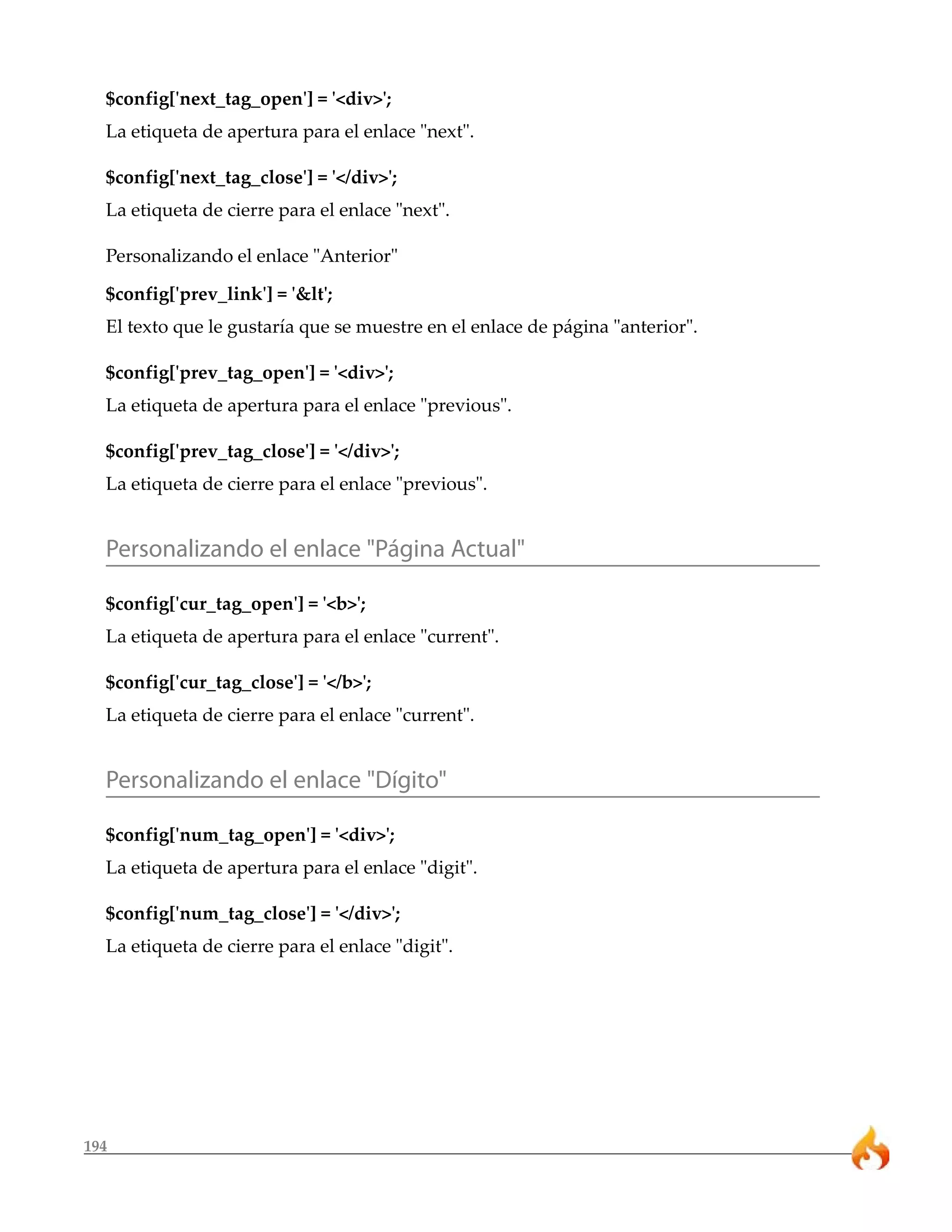 $config['next_tag_open'] = '<div>'; 
La etiqueta de apertura para el enlace "next". 
$config['next_tag_close'] = '</div>'; 
La etiqueta de cierre para el enlace "next". 
Personalizando el enlace "Anterior" 
$config['prev_link'] = '&lt'; 
El texto que le gustaría que se muestre en el enlace de página "anterior". 
$config['prev_tag_open'] = '<div>'; 
La etiqueta de apertura para el enlace "previous". 
$config['prev_tag_close'] = '</div>'; 
La etiqueta de cierre para el enlace "previous". 
Personalizando el enlace "Página Actual" 
$config['cur_tag_open'] = '<b>'; 
La etiqueta de apertura para el enlace "current". 
$config['cur_tag_close'] = '</b>'; 
La etiqueta de cierre para el enlace "current". 
Personalizando el enlace "Dígito" 
$config['num_tag_open'] = '<div>'; 
La etiqueta de apertura para el enlace "digit". 
$config['num_tag_close'] = '</div>'; 
La etiqueta de cierre para el enlace "digit". 
194 
 