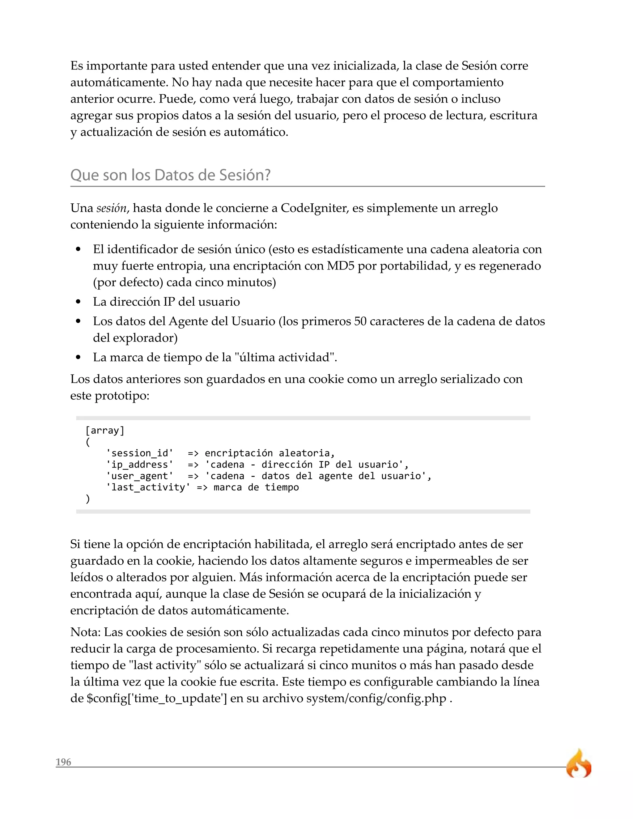 Es importante para usted entender que una vez inicializada, la clase de Sesión corre 
automáticamente. No hay nada que necesite hacer para que el comportamiento 
anterior ocurre. Puede, como verá luego, trabajar con datos de sesión o incluso 
agregar sus propios datos a la sesión del usuario, pero el proceso de lectura, escritura 
y actualización de sesión es automático. 
Que son los Datos de Sesión? 
Una sesión, hasta donde le concierne a CodeIgniter, es simplemente un arreglo 
conteniendo la siguiente información: 
• El identificador de sesión único (esto es estadísticamente una cadena aleatoria con 
196 
muy fuerte entropia, una encriptación con MD5 por portabilidad, y es regenerado 
(por defecto) cada cinco minutos) 
• La dirección IP del usuario 
• Los datos del Agente del Usuario (los primeros 50 caracteres de la cadena de datos 
del explorador) 
• La marca de tiempo de la "última actividad". 
Los datos anteriores son guardados en una cookie como un arreglo serializado con 
este prototipo: 
[array] 
( 
'session_id' => encriptación aleatoria, 
'ip_address' => 'cadena - dirección IP del usuario', 
'user_agent' => 'cadena - datos del agente del usuario', 
'last_activity' => marca de tiempo 
) 
Si tiene la opción de encriptación habilitada, el arreglo será encriptado antes de ser 
guardado en la cookie, haciendo los datos altamente seguros e impermeables de ser 
leídos o alterados por alguien. Más información acerca de la encriptación puede ser 
encontrada aquí, aunque la clase de Sesión se ocupará de la inicialización y 
encriptación de datos automáticamente. 
Nota: Las cookies de sesión son sólo actualizadas cada cinco minutos por defecto para 
reducir la carga de procesamiento. Si recarga repetidamente una página, notará que el 
tiempo de "last activity" sólo se actualizará si cinco munitos o más han pasado desde 
la última vez que la cookie fue escrita. Este tiempo es configurable cambiando la línea 
de $config['time_to_update'] en su archivo system/config/config.php . 
 