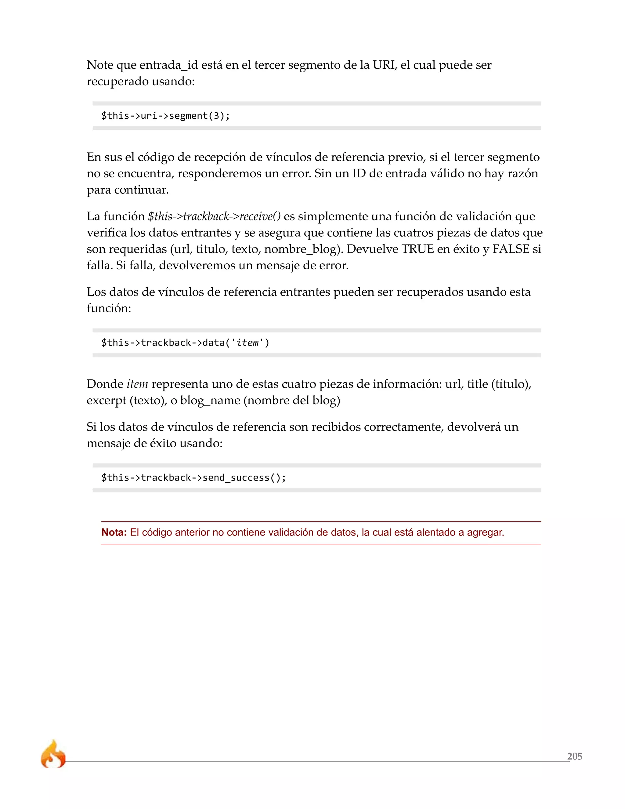 205 
Note que entrada_id está en el tercer segmento de la URI, el cual puede ser 
recuperado usando: 
$this->uri->segment(3); 
En sus el código de recepción de vínculos de referencia previo, si el tercer segmento 
no se encuentra, responderemos un error. Sin un ID de entrada válido no hay razón 
para continuar. 
La función $this->trackback->receive() es simplemente una función de validación que 
verifica los datos entrantes y se asegura que contiene las cuatros piezas de datos que 
son requeridas (url, titulo, texto, nombre_blog). Devuelve TRUE en éxito y FALSE si 
falla. Si falla, devolveremos un mensaje de error. 
Los datos de vínculos de referencia entrantes pueden ser recuperados usando esta 
función: 
$this->trackback->data('item') 
Donde item representa uno de estas cuatro piezas de información: url, title (título), 
excerpt (texto), o blog_name (nombre del blog) 
Si los datos de vínculos de referencia son recibidos correctamente, devolverá un 
mensaje de éxito usando: 
$this->trackback->send_success(); 
Nota: El código anterior no contiene validación de datos, la cual está alentado a agregar. 
 