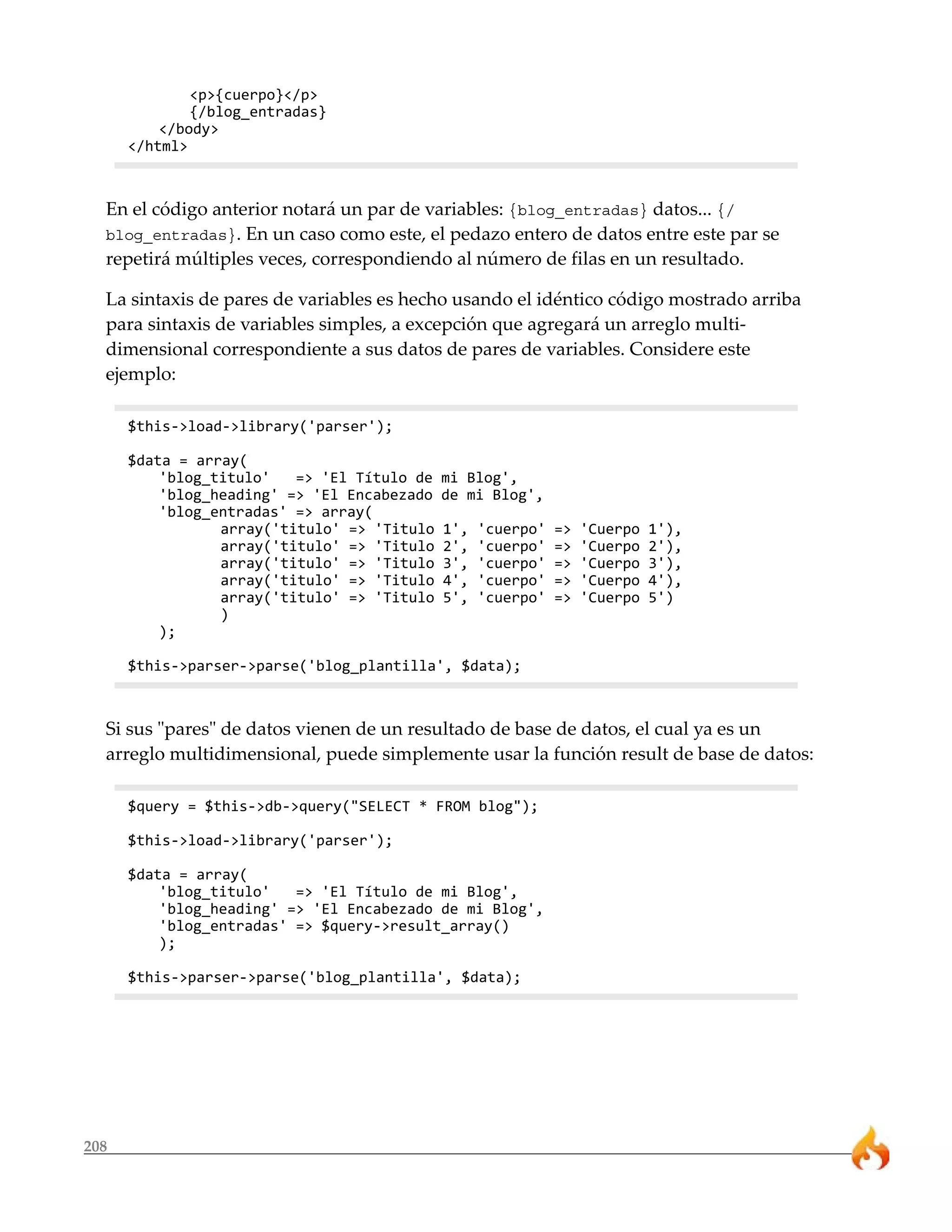 208 
<p>{cuerpo}</p> 
{/blog_entradas} 
</body> 
</html> 
En el código anterior notará un par de variables: {blog_entradas} datos... {/ 
blog_entradas}. En un caso como este, el pedazo entero de datos entre este par se 
repetirá múltiples veces, correspondiendo al número de filas en un resultado. 
La sintaxis de pares de variables es hecho usando el idéntico código mostrado arriba 
para sintaxis de variables simples, a excepción que agregará un arreglo multi-dimensional 
correspondiente a sus datos de pares de variables. Considere este 
ejemplo: 
$this->load->library('parser'); 
$data = array( 
'blog_titulo' => 'El Título de mi Blog', 
'blog_heading' => 'El Encabezado de mi Blog', 
'blog_entradas' => array( 
array('titulo' => 'Titulo 1', 'cuerpo' => 'Cuerpo 1'), 
array('titulo' => 'Titulo 2', 'cuerpo' => 'Cuerpo 2'), 
array('titulo' => 'Titulo 3', 'cuerpo' => 'Cuerpo 3'), 
array('titulo' => 'Titulo 4', 'cuerpo' => 'Cuerpo 4'), 
array('titulo' => 'Titulo 5', 'cuerpo' => 'Cuerpo 5') 
) 
); 
$this->parser->parse('blog_plantilla', $data); 
Si sus "pares" de datos vienen de un resultado de base de datos, el cual ya es un 
arreglo multidimensional, puede simplemente usar la función result de base de datos: 
$query = $this->db->query("SELECT * FROM blog"); 
$this->load->library('parser'); 
$data = array( 
'blog_titulo' => 'El Título de mi Blog', 
'blog_heading' => 'El Encabezado de mi Blog', 
'blog_entradas' => $query->result_array() 
); 
$this->parser->parse('blog_plantilla', $data); 
 
