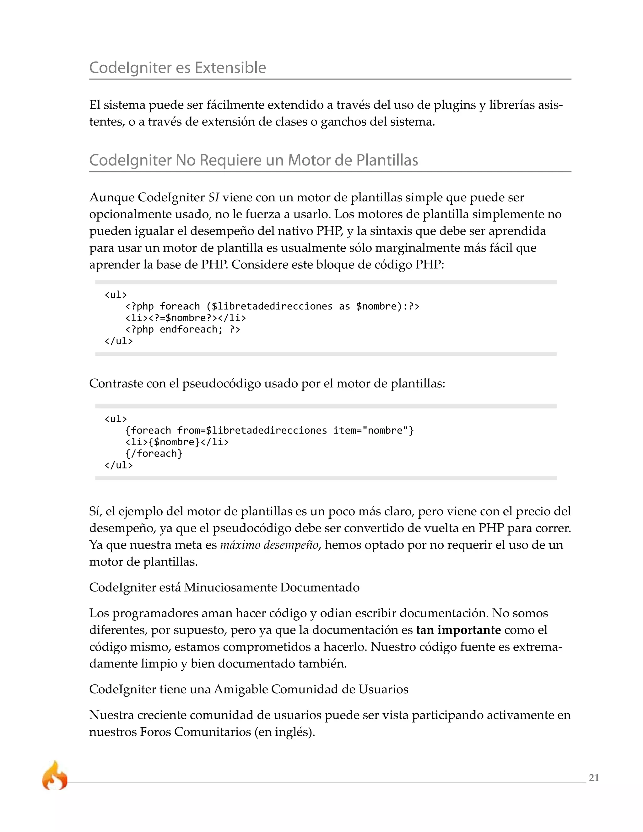 21 
CodeIgniter es Extensible 
El sistema puede ser fácilmente extendido a través del uso de plugins y librerías asis-tentes, 
o a través de extensión de clases o ganchos del sistema. 
CodeIgniter No Requiere un Motor de Plantillas 
Aunque CodeIgniter SI viene con un motor de plantillas simple que puede ser 
opcionalmente usado, no le fuerza a usarlo. Los motores de plantilla simplemente no 
pueden igualar el desempeño del nativo PHP, y la sintaxis que debe ser aprendida 
para usar un motor de plantilla es usualmente sólo marginalmente más fácil que 
aprender la base de PHP. Considere este bloque de código PHP: 
<ul> 
<?php foreach ($libretadedirecciones as $nombre):?> 
<li><?=$nombre?></li> 
<?php endforeach; ?> 
</ul> 
Contraste con el pseudocódigo usado por el motor de plantillas: 
<ul> 
{foreach from=$libretadedirecciones item="nombre"} 
<li>{$nombre}</li> 
{/foreach} 
</ul> 
Sí, el ejemplo del motor de plantillas es un poco más claro, pero viene con el precio del 
desempeño, ya que el pseudocódigo debe ser convertido de vuelta en PHP para correr. 
Ya que nuestra meta es máximo desempeño, hemos optado por no requerir el uso de un 
motor de plantillas. 
CodeIgniter está Minuciosamente Documentado 
Los programadores aman hacer código y odian escribir documentación. No somos 
diferentes, por supuesto, pero ya que la documentación es tan importante como el 
código mismo, estamos comprometidos a hacerlo. Nuestro código fuente es extrema-damente 
limpio y bien documentado también. 
CodeIgniter tiene una Amigable Comunidad de Usuarios 
Nuestra creciente comunidad de usuarios puede ser vista participando activamente en 
nuestros Foros Comunitarios (en inglés). 
 