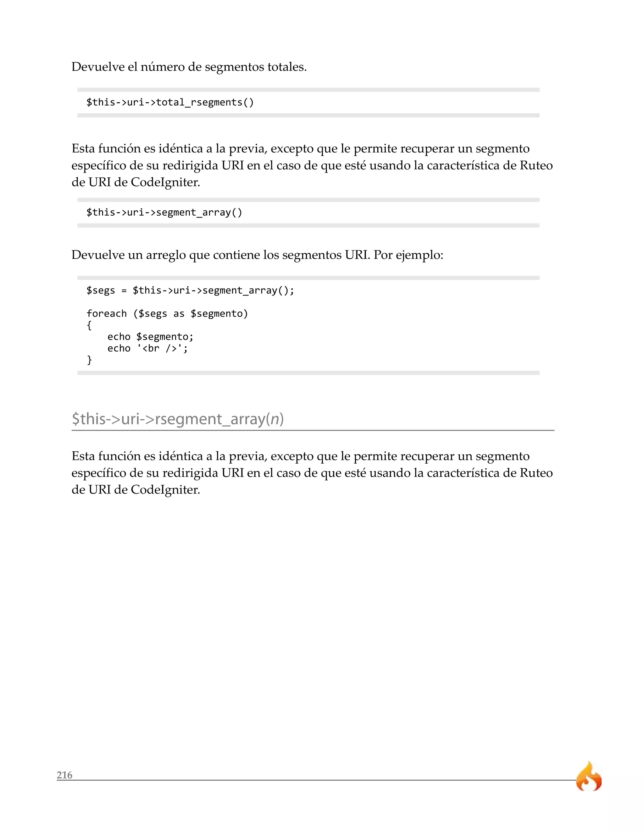 Devuelve el número de segmentos totales. 
216 
$this->uri->total_rsegments() 
Esta función es idéntica a la previa, excepto que le permite recuperar un segmento 
específico de su redirigida URI en el caso de que esté usando la característica de Ruteo 
de URI de CodeIgniter. 
$this->uri->segment_array() 
Devuelve un arreglo que contiene los segmentos URI. Por ejemplo: 
$segs = $this->uri->segment_array(); 
foreach ($segs as $segmento) 
{ 
echo $segmento; 
echo '<br />'; 
} 
$this->uri->rsegment_array(n) 
Esta función es idéntica a la previa, excepto que le permite recuperar un segmento 
específico de su redirigida URI en el caso de que esté usando la característica de Ruteo 
de URI de CodeIgniter. 
 