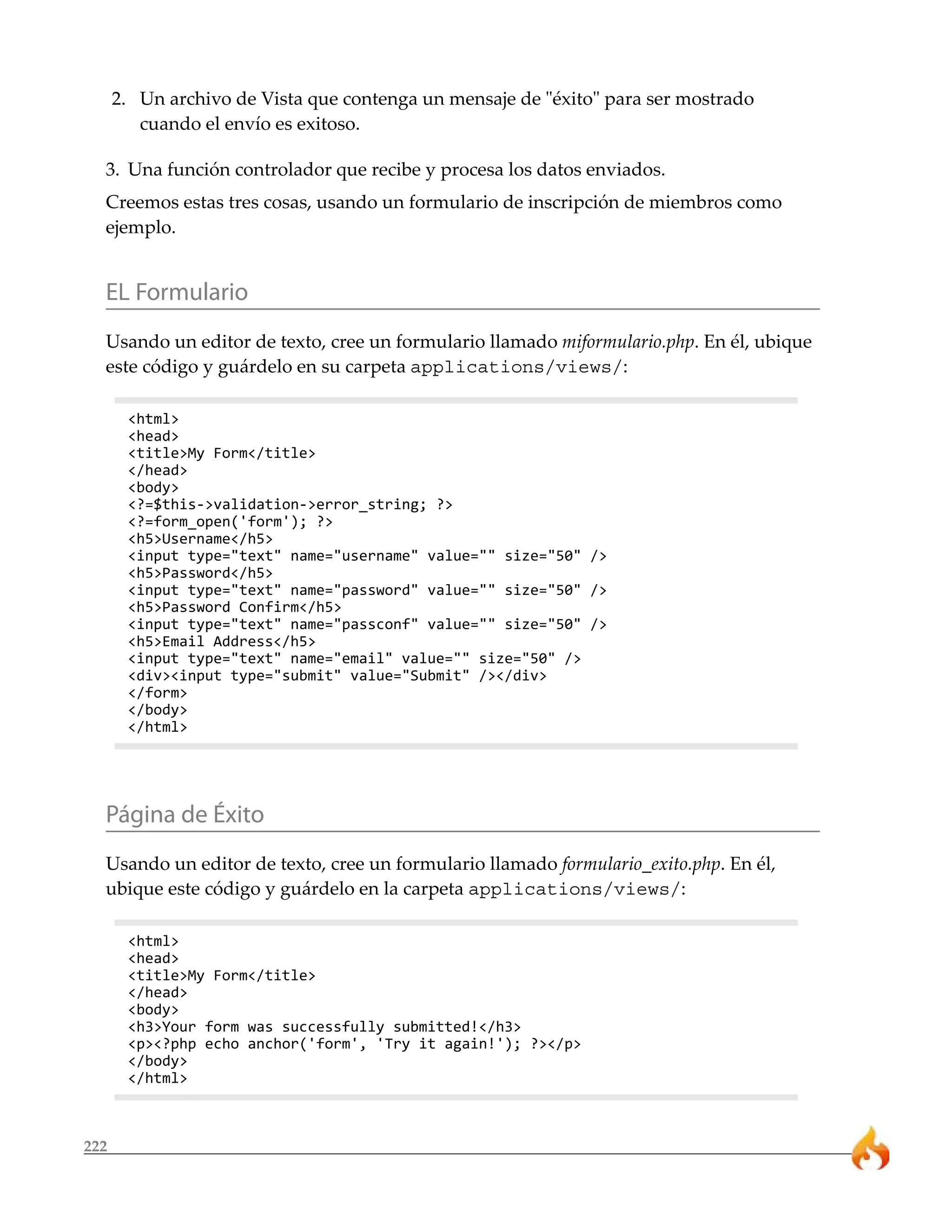 222 
2. Un archivo de Vista que contenga un mensaje de "éxito" para ser mostrado 
cuando el envío es exitoso. 
3. Una función controlador que recibe y procesa los datos enviados. 
Creemos estas tres cosas, usando un formulario de inscripción de miembros como 
ejemplo. 
EL Formulario 
Usando un editor de texto, cree un formulario llamado miformulario.php. En él, ubique 
este código y guárdelo en su carpeta applications/views/: 
<html> 
<head> 
<title>My Form</title> 
</head> 
<body> 
<?=$this->validation->error_string; ?> 
<?=form_open('form'); ?> 
<h5>Username</h5> 
<input type="text" name="username" value="" size="50" /> 
<h5>Password</h5> 
<input type="text" name="password" value="" size="50" /> 
<h5>Password Confirm</h5> 
<input type="text" name="passconf" value="" size="50" /> 
<h5>Email Address</h5> 
<input type="text" name="email" value="" size="50" /> 
<div><input type="submit" value="Submit" /></div> 
</form> 
</body> 
</html> 
Página de Éxito 
Usando un editor de texto, cree un formulario llamado formulario_exito.php. En él, 
ubique este código y guárdelo en la carpeta applications/views/: 
<html> 
<head> 
<title>My Form</title> 
</head> 
<body> 
<h3>Your form was successfully submitted!</h3> 
<p><?php echo anchor('form', 'Try it again!'); ?></p> 
</body> 
</html> 
 