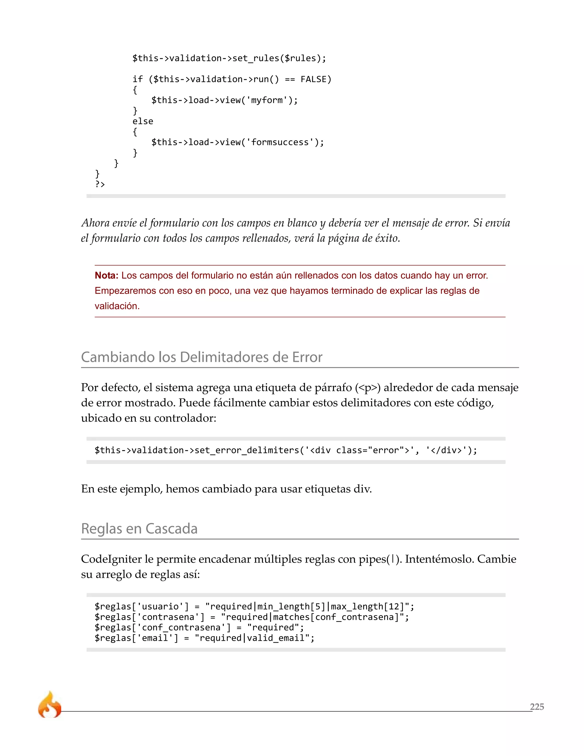 225 
$this->validation->set_rules($rules); 
if ($this->validation->run() == FALSE) 
{ 
$this->load->view('myform'); 
} 
else 
{ 
$this->load->view('formsuccess'); 
} 
} 
} 
?> 
Ahora envíe el formulario con los campos en blanco y debería ver el mensaje de error. Si envía 
el formulario con todos los campos rellenados, verá la página de éxito. 
Nota: Los campos del formulario no están aún rellenados con los datos cuando hay un error. 
Empezaremos con eso en poco, una vez que hayamos terminado de explicar las reglas de 
validación. 
Cambiando los Delimitadores de Error 
Por defecto, el sistema agrega una etiqueta de párrafo (<p>) alrededor de cada mensaje 
de error mostrado. Puede fácilmente cambiar estos delimitadores con este código, 
ubicado en su controlador: 
$this->validation->set_error_delimiters('<div class="error">', '</div>'); 
En este ejemplo, hemos cambiado para usar etiquetas div. 
Reglas en Cascada 
CodeIgniter le permite encadenar múltiples reglas con pipes(|). Intentémoslo. Cambie 
su arreglo de reglas así: 
$reglas['usuario'] = "required|min_length[5]|max_length[12]"; 
$reglas['contrasena'] = "required|matches[conf_contrasena]"; 
$reglas['conf_contrasena'] = "required"; 
$reglas['email'] = "required|valid_email"; 
 