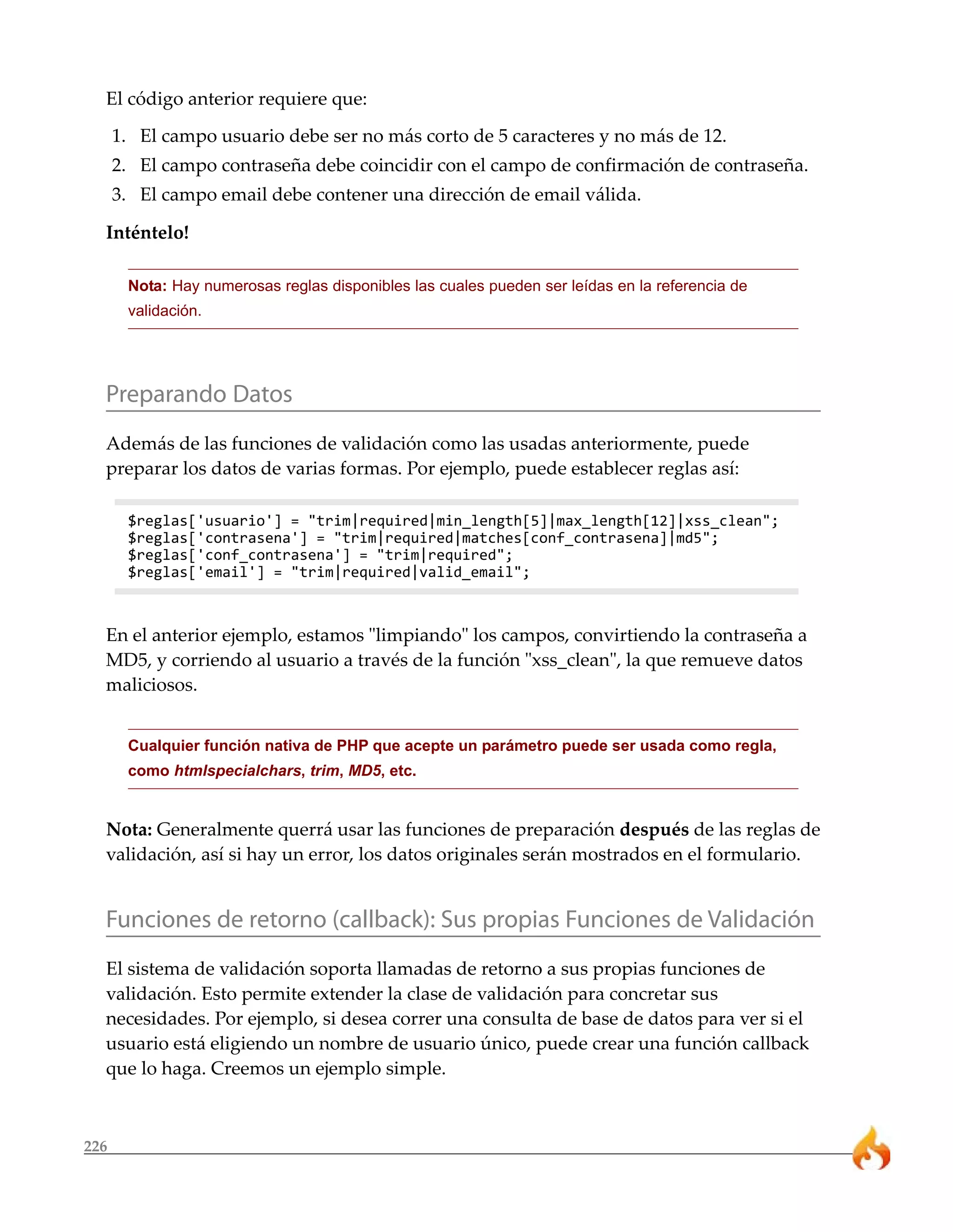 El código anterior requiere que: 
1. El campo usuario debe ser no más corto de 5 caracteres y no más de 12. 
2. El campo contraseña debe coincidir con el campo de confirmación de contraseña. 
3. El campo email debe contener una dirección de email válida. 
Inténtelo! 
226 
Nota: Hay numerosas reglas disponibles las cuales pueden ser leídas en la referencia de 
validación. 
Preparando Datos 
Además de las funciones de validación como las usadas anteriormente, puede 
preparar los datos de varias formas. Por ejemplo, puede establecer reglas así: 
$reglas['usuario'] = "trim|required|min_length[5]|max_length[12]|xss_clean"; 
$reglas['contrasena'] = "trim|required|matches[conf_contrasena]|md5"; 
$reglas['conf_contrasena'] = "trim|required"; 
$reglas['email'] = "trim|required|valid_email"; 
En el anterior ejemplo, estamos "limpiando" los campos, convirtiendo la contraseña a 
MD5, y corriendo al usuario a través de la función "xss_clean", la que remueve datos 
maliciosos. 
Cualquier función nativa de PHP que acepte un parámetro puede ser usada como regla, 
como htmlspecialchars, trim, MD5, etc. 
Nota: Generalmente querrá usar las funciones de preparación después de las reglas de 
validación, así si hay un error, los datos originales serán mostrados en el formulario. 
Funciones de retorno (callback): Sus propias Funciones de Validación 
El sistema de validación soporta llamadas de retorno a sus propias funciones de 
validación. Esto permite extender la clase de validación para concretar sus 
necesidades. Por ejemplo, si desea correr una consulta de base de datos para ver si el 
usuario está eligiendo un nombre de usuario único, puede crear una función callback 
que lo haga. Creemos un ejemplo simple. 
 