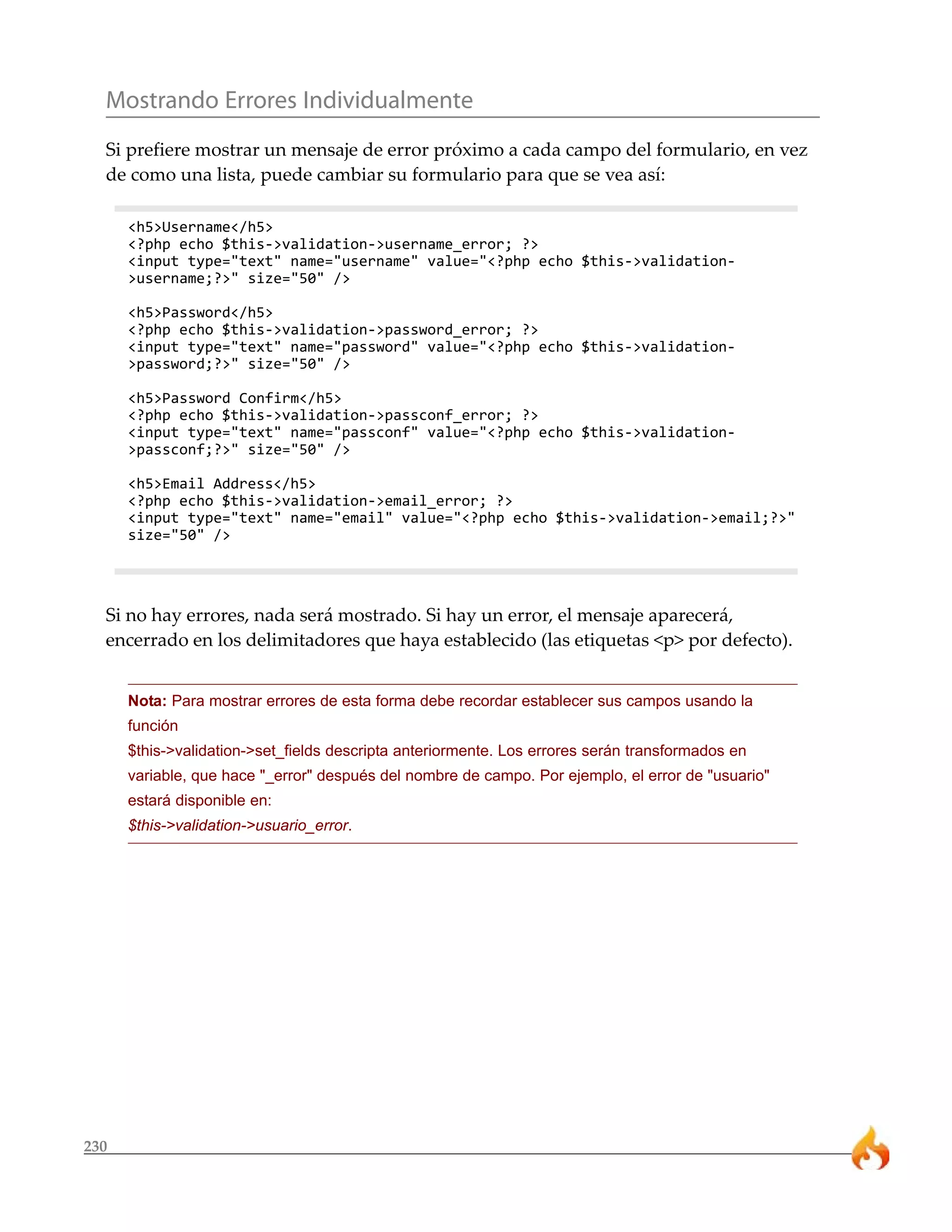 Mostrando Errores Individualmente 
Si prefiere mostrar un mensaje de error próximo a cada campo del formulario, en vez 
de como una lista, puede cambiar su formulario para que se vea así: 
230 
<h5>Username</h5> 
<?php echo $this->validation->username_error; ?> 
<input type="text" name="username" value="<?php echo $this->validation- 
>username;?>" size="50" /> 
<h5>Password</h5> 
<?php echo $this->validation->password_error; ?> 
<input type="text" name="password" value="<?php echo $this->validation- 
>password;?>" size="50" /> 
<h5>Password Confirm</h5> 
<?php echo $this->validation->passconf_error; ?> 
<input type="text" name="passconf" value="<?php echo $this->validation- 
>passconf;?>" size="50" /> 
<h5>Email Address</h5> 
<?php echo $this->validation->email_error; ?> 
<input type="text" name="email" value="<?php echo $this->validation->email;?>" 
size="50" /> 
Si no hay errores, nada será mostrado. Si hay un error, el mensaje aparecerá, 
encerrado en los delimitadores que haya establecido (las etiquetas <p> por defecto). 
Nota: Para mostrar errores de esta forma debe recordar establecer sus campos usando la 
función 
$this->validation->set_fields descripta anteriormente. Los errores serán transformados en 
variable, que hace "_error" después del nombre de campo. Por ejemplo, el error de "usuario" 
estará disponible en: 
$this->validation->usuario_error. 
 