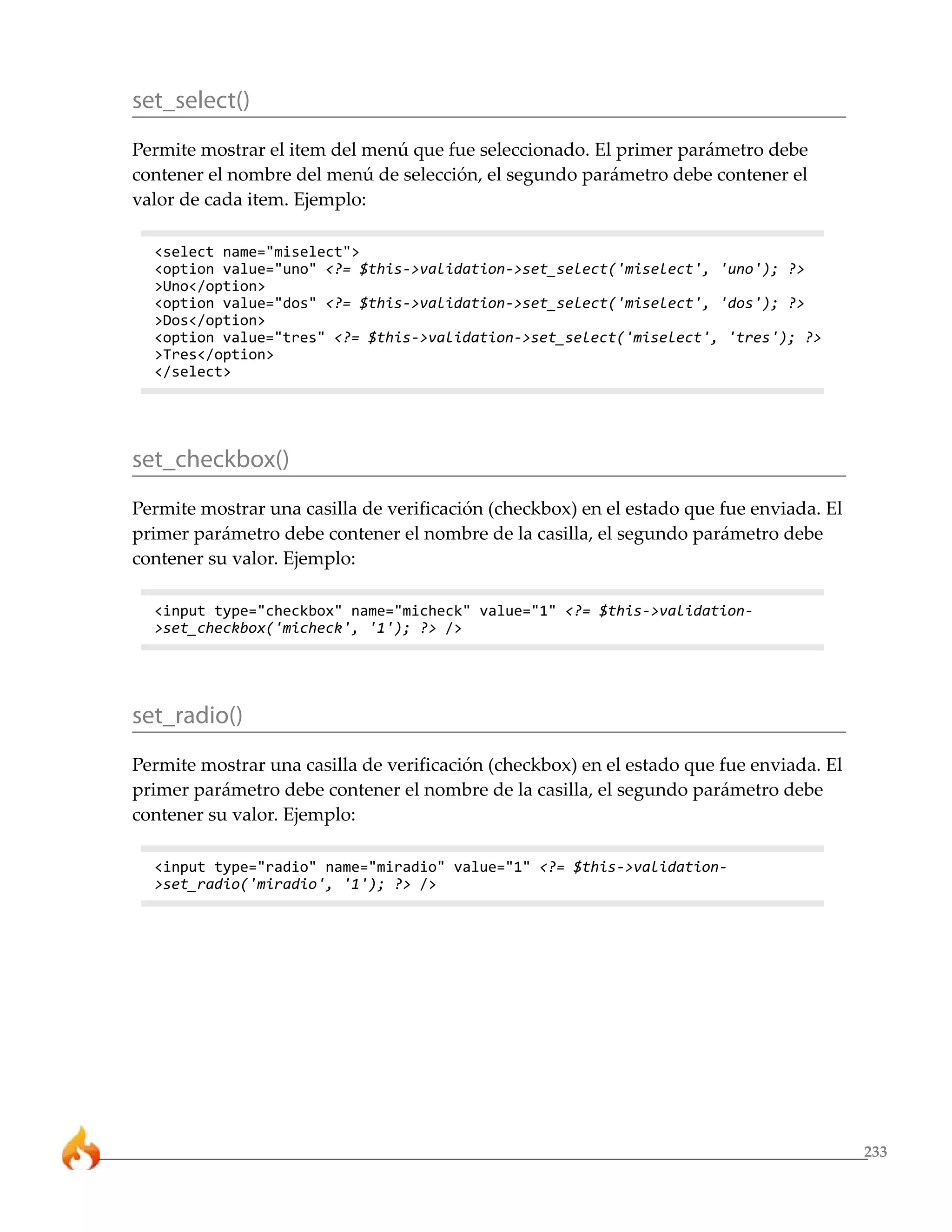 233 
set_select() 
Permite mostrar el item del menú que fue seleccionado. El primer parámetro debe 
contener el nombre del menú de selección, el segundo parámetro debe contener el 
valor de cada item. Ejemplo: 
<select name="miselect"> 
<option value="uno" <?= $this->validation->set_select('miselect', 'uno'); ?> 
>Uno</option> 
<option value="dos" <?= $this->validation->set_select('miselect', 'dos'); ?> 
>Dos</option> 
<option value="tres" <?= $this->validation->set_select('miselect', 'tres'); ?> 
>Tres</option> 
</select> 
set_checkbox() 
Permite mostrar una casilla de verificación (checkbox) en el estado que fue enviada. El 
primer parámetro debe contener el nombre de la casilla, el segundo parámetro debe 
contener su valor. Ejemplo: 
<input type="checkbox" name="micheck" value="1" <?= $this->validation- 
>set_checkbox('micheck', '1'); ?> /> 
set_radio() 
Permite mostrar una casilla de verificación (checkbox) en el estado que fue enviada. El 
primer parámetro debe contener el nombre de la casilla, el segundo parámetro debe 
contener su valor. Ejemplo: 
<input type="radio" name="miradio" value="1" <?= $this->validation- 
>set_radio('miradio', '1'); ?> /> 
 