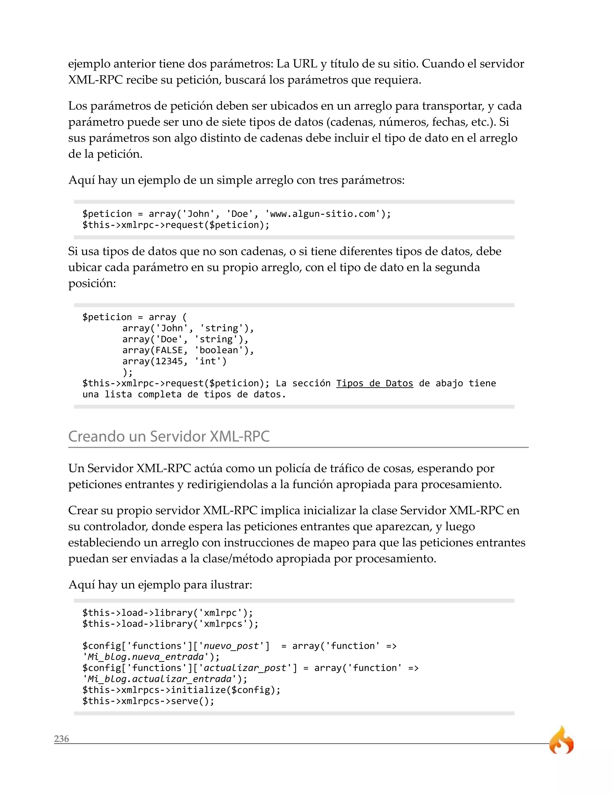 ejemplo anterior tiene dos parámetros: La URL y título de su sitio. Cuando el servidor 
XML-RPC recibe su petición, buscará los parámetros que requiera. 
Los parámetros de petición deben ser ubicados en un arreglo para transportar, y cada 
parámetro puede ser uno de siete tipos de datos (cadenas, números, fechas, etc.). Si 
sus parámetros son algo distinto de cadenas debe incluir el tipo de dato en el arreglo 
de la petición. 
Aquí hay un ejemplo de un simple arreglo con tres parámetros: 
$peticion = array('John', 'Doe', 'www.algun-sitio.com'); 
$this->xmlrpc->request($peticion); 
Si usa tipos de datos que no son cadenas, o si tiene diferentes tipos de datos, debe 
ubicar cada parámetro en su propio arreglo, con el tipo de dato en la segunda 
posición: 
236 
$peticion = array ( 
array('John', 'string'), 
array('Doe', 'string'), 
array(FALSE, 'boolean'), 
array(12345, 'int') 
); 
$this->xmlrpc->request($peticion); La sección Tipos de Datos de abajo tiene 
una lista completa de tipos de datos. 
Creando un Servidor XML-RPC 
Un Servidor XML-RPC actúa como un policía de tráfico de cosas, esperando por 
peticiones entrantes y redirigiendolas a la función apropiada para procesamiento. 
Crear su propio servidor XML-RPC implica inicializar la clase Servidor XML-RPC en 
su controlador, donde espera las peticiones entrantes que aparezcan, y luego 
estableciendo un arreglo con instrucciones de mapeo para que las peticiones entrantes 
puedan ser enviadas a la clase/método apropiada por procesamiento. 
Aquí hay un ejemplo para ilustrar: 
$this->load->library('xmlrpc'); 
$this->load->library('xmlrpcs'); 
$config['functions']['nuevo_post'] = array('function' => 
'Mi_blog.nueva_entrada'); 
$config['functions']['actualizar_post'] = array('function' => 
'Mi_blog.actualizar_entrada'); 
$this->xmlrpcs->initialize($config); 
$this->xmlrpcs->serve(); 
 