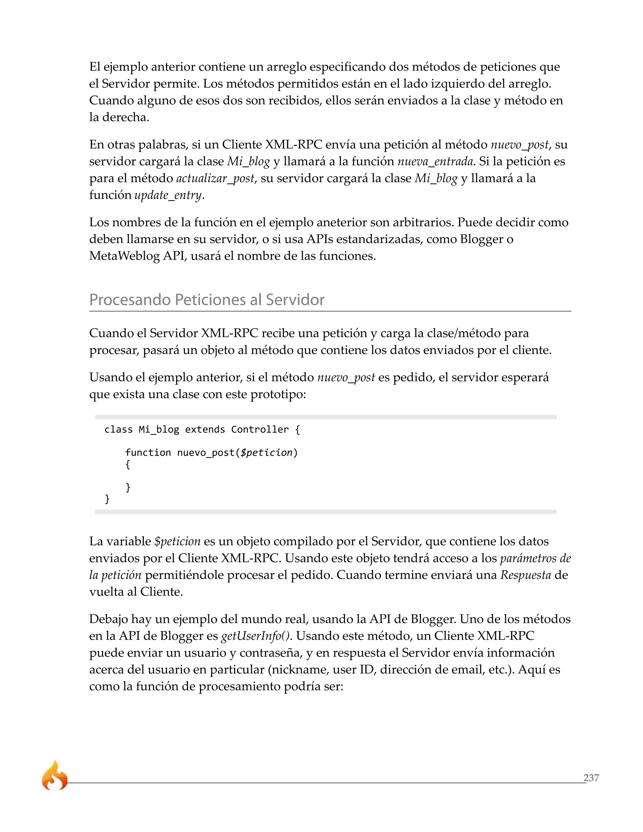 237 
El ejemplo anterior contiene un arreglo especificando dos métodos de peticiones que 
el Servidor permite. Los métodos permitidos están en el lado izquierdo del arreglo. 
Cuando alguno de esos dos son recibidos, ellos serán enviados a la clase y método en 
la derecha. 
En otras palabras, si un Cliente XML-RPC envía una petición al método nuevo_post, su 
servidor cargará la clase Mi_blog y llamará a la función nueva_entrada. Si la petición es 
para el método actualizar_post, su servidor cargará la clase Mi_blog y llamará a la 
función update_entry. 
Los nombres de la función en el ejemplo aneterior son arbitrarios. Puede decidir como 
deben llamarse en su servidor, o si usa APIs estandarizadas, como Blogger o 
MetaWeblog API, usará el nombre de las funciones. 
Procesando Peticiones al Servidor 
Cuando el Servidor XML-RPC recibe una petición y carga la clase/método para 
procesar, pasará un objeto al método que contiene los datos enviados por el cliente. 
Usando el ejemplo anterior, si el método nuevo_post es pedido, el servidor esperará 
que exista una clase con este prototipo: 
class Mi_blog extends Controller { 
function nuevo_post($peticion) 
{ 
} 
} 
La variable $peticion es un objeto compilado por el Servidor, que contiene los datos 
enviados por el Cliente XML-RPC. Usando este objeto tendrá acceso a los parámetros de 
la petición permitiéndole procesar el pedido. Cuando termine enviará una Respuesta de 
vuelta al Cliente. 
Debajo hay un ejemplo del mundo real, usando la API de Blogger. Uno de los métodos 
en la API de Blogger es getUserInfo(). Usando este método, un Cliente XML-RPC 
puede enviar un usuario y contraseña, y en respuesta el Servidor envía información 
acerca del usuario en particular (nickname, user ID, dirección de email, etc.). Aquí es 
como la función de procesamiento podría ser: 
 