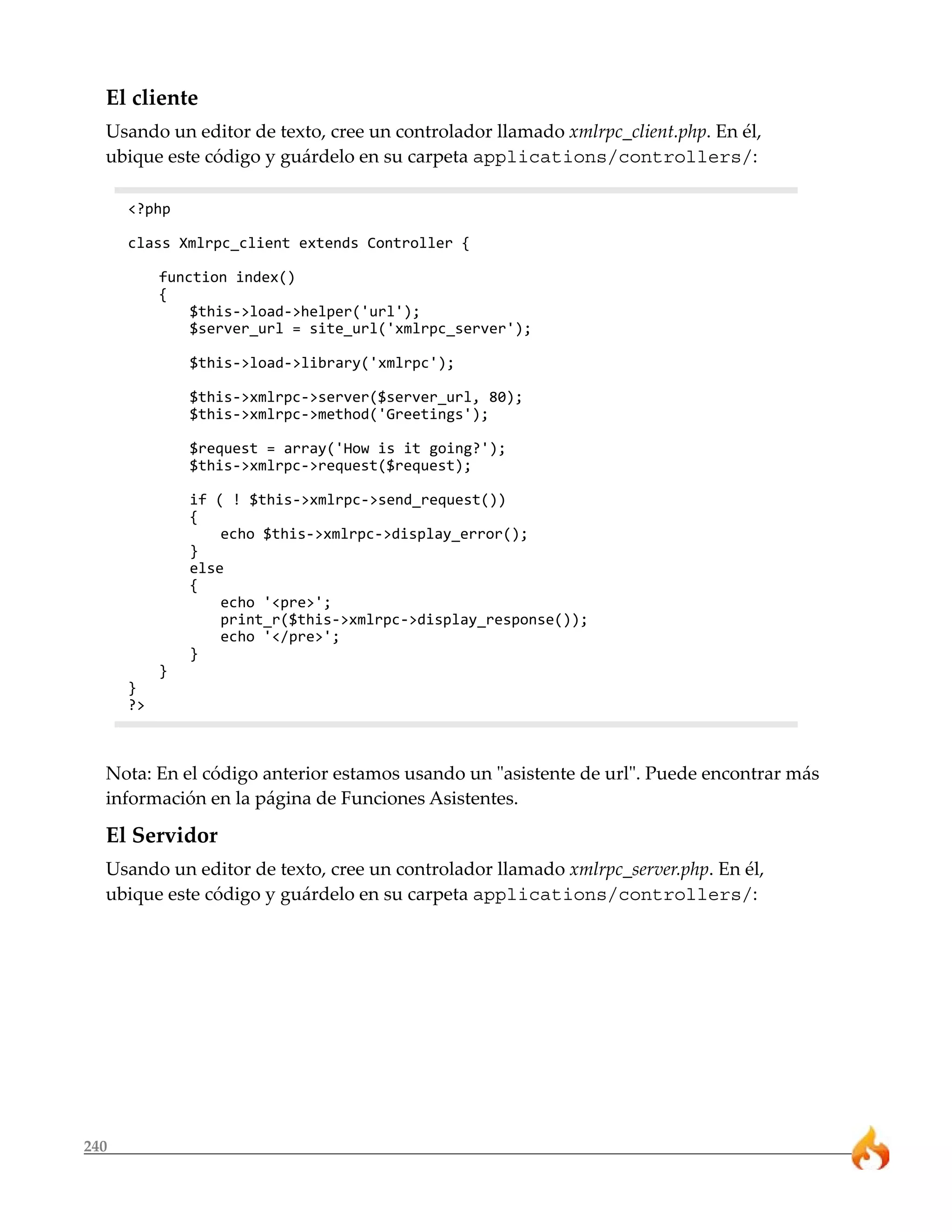 El cliente 
Usando un editor de texto, cree un controlador llamado xmlrpc_client.php. En él, 
ubique este código y guárdelo en su carpeta applications/controllers/: 
240 
<?php 
class Xmlrpc_client extends Controller { 
function index() 
{ 
$this->load->helper('url'); 
$server_url = site_url('xmlrpc_server'); 
$this->load->library('xmlrpc'); 
$this->xmlrpc->server($server_url, 80); 
$this->xmlrpc->method('Greetings'); 
$request = array('How is it going?'); 
$this->xmlrpc->request($request); 
if ( ! $this->xmlrpc->send_request()) 
{ 
echo $this->xmlrpc->display_error(); 
} 
else 
{ 
echo '<pre>'; 
print_r($this->xmlrpc->display_response()); 
echo '</pre>'; 
} 
} 
} 
?> 
Nota: En el código anterior estamos usando un "asistente de url". Puede encontrar más 
información en la página de Funciones Asistentes. 
El Servidor 
Usando un editor de texto, cree un controlador llamado xmlrpc_server.php. En él, 
ubique este código y guárdelo en su carpeta applications/controllers/: 
 