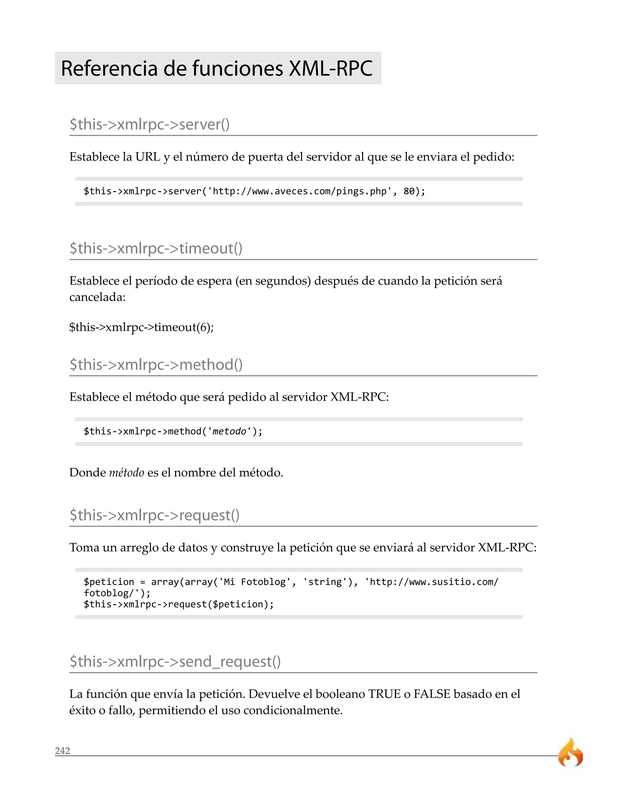 Referencia de funciones XML-RPC 
$this->xmlrpc->server() 
Establece la URL y el número de puerta del servidor al que se le enviara el pedido: 
242 
$this->xmlrpc->server('http://www.aveces.com/pings.php', 80); 
$this->xmlrpc->timeout() 
Establece el período de espera (en segundos) después de cuando la petición será 
cancelada: 
$this->xmlrpc->timeout(6); 
$this->xmlrpc->method() 
Establece el método que será pedido al servidor XML-RPC: 
$this->xmlrpc->method('metodo'); 
Donde método es el nombre del método. 
$this->xmlrpc->request() 
Toma un arreglo de datos y construye la petición que se enviará al servidor XML-RPC: 
$peticion = array(array('Mi Fotoblog', 'string'), 'http://www.susitio.com/ 
fotoblog/'); 
$this->xmlrpc->request($peticion); 
$this->xmlrpc->send_request() 
La función que envía la petición. Devuelve el booleano TRUE o FALSE basado en el 
éxito o fallo, permitiendo el uso condicionalmente. 
 