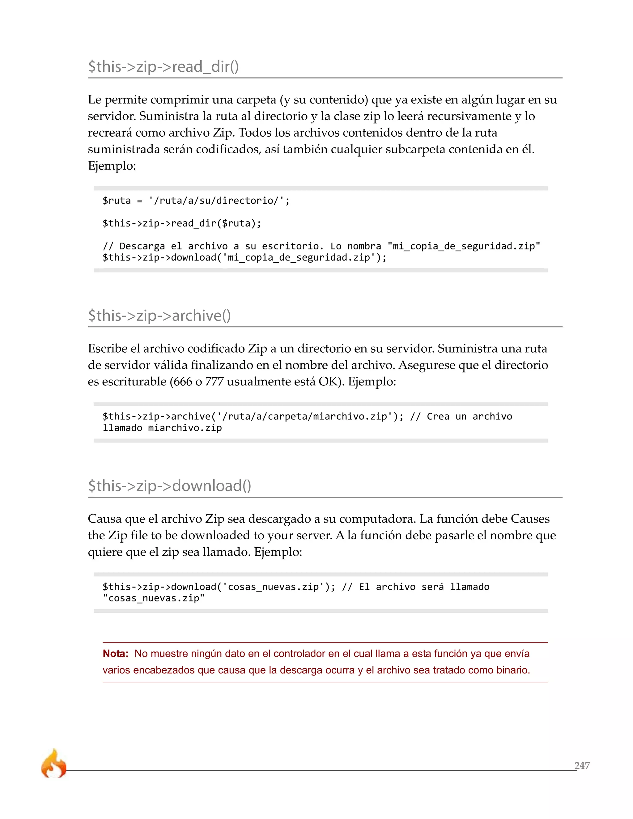 247 
$this->zip->read_dir() 
Le permite comprimir una carpeta (y su contenido) que ya existe en algún lugar en su 
servidor. Suministra la ruta al directorio y la clase zip lo leerá recursivamente y lo 
recreará como archivo Zip. Todos los archivos contenidos dentro de la ruta 
suministrada serán codificados, así también cualquier subcarpeta contenida en él. 
Ejemplo: 
$ruta = '/ruta/a/su/directorio/'; 
$this->zip->read_dir($ruta); 
// Descarga el archivo a su escritorio. Lo nombra "mi_copia_de_seguridad.zip" 
$this->zip->download('mi_copia_de_seguridad.zip'); 
$this->zip->archive() 
Escribe el archivo codificado Zip a un directorio en su servidor. Suministra una ruta 
de servidor válida finalizando en el nombre del archivo. Asegurese que el directorio 
es escriturable (666 o 777 usualmente está OK). Ejemplo: 
$this->zip->archive('/ruta/a/carpeta/miarchivo.zip'); // Crea un archivo 
llamado miarchivo.zip 
$this->zip->download() 
Causa que el archivo Zip sea descargado a su computadora. La función debe Causes 
the Zip file to be downloaded to your server. A la función debe pasarle el nombre que 
quiere que el zip sea llamado. Ejemplo: 
$this->zip->download('cosas_nuevas.zip'); // El archivo será llamado 
"cosas_nuevas.zip" 
Nota: No muestre ningún dato en el controlador en el cual llama a esta función ya que envía 
varios encabezados que causa que la descarga ocurra y el archivo sea tratado como binario. 
 