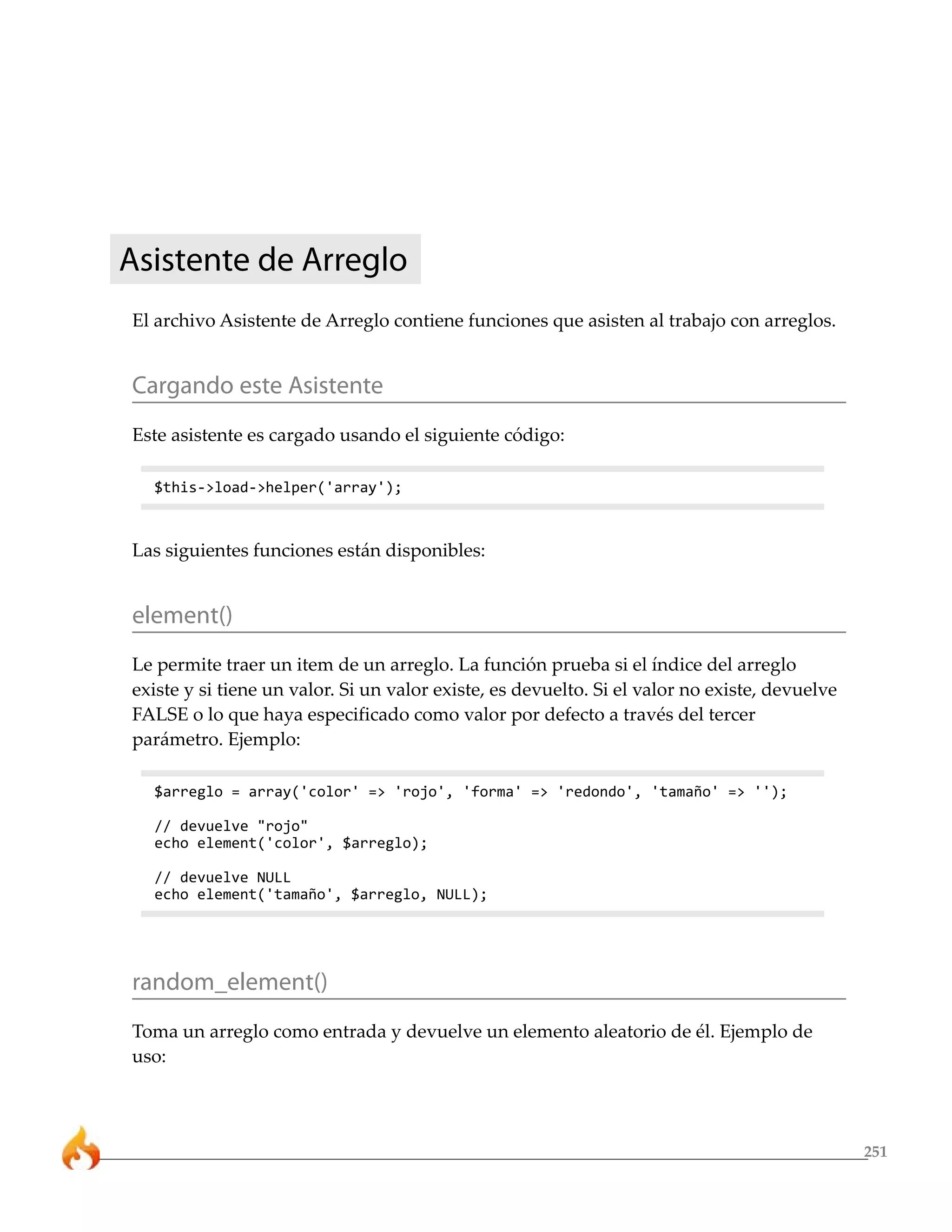 251 
Asistente de Arreglo 
El archivo Asistente de Arreglo contiene funciones que asisten al trabajo con arreglos. 
Cargando este Asistente 
Este asistente es cargado usando el siguiente código: 
$this->load->helper('array'); 
Las siguientes funciones están disponibles: 
element() 
Le permite traer un item de un arreglo. La función prueba si el índice del arreglo 
existe y si tiene un valor. Si un valor existe, es devuelto. Si el valor no existe, devuelve 
FALSE o lo que haya especificado como valor por defecto a través del tercer 
parámetro. Ejemplo: 
$arreglo = array('color' => 'rojo', 'forma' => 'redondo', 'tamaño' => ''); 
// devuelve "rojo" 
echo element('color', $arreglo); 
// devuelve NULL 
echo element('tamaño', $arreglo, NULL); 
random_element() 
Toma un arreglo como entrada y devuelve un elemento aleatorio de él. Ejemplo de 
uso: 
 