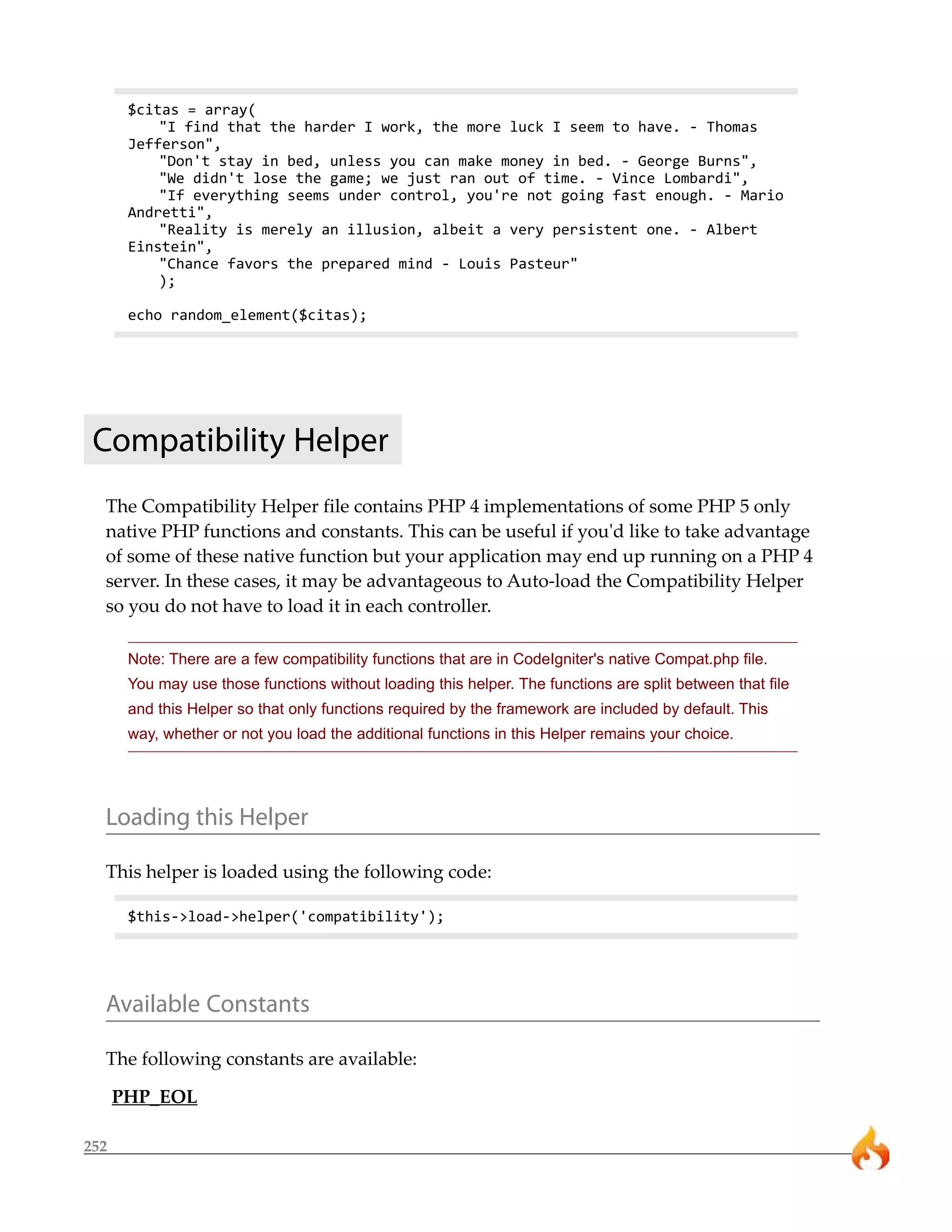 252 
$citas = array( 
"I find that the harder I work, the more luck I seem to have. - Thomas 
Jefferson", 
"Don't stay in bed, unless you can make money in bed. - George Burns", 
"We didn't lose the game; we just ran out of time. - Vince Lombardi", 
"If everything seems under control, you're not going fast enough. - Mario 
Andretti", 
"Reality is merely an illusion, albeit a very persistent one. - Albert 
Einstein", 
"Chance favors the prepared mind - Louis Pasteur" 
); 
echo random_element($citas); 
Compatibility Helper 
The Compatibility Helper file contains PHP 4 implementations of some PHP 5 only 
native PHP functions and constants. This can be useful if you'd like to take advantage 
of some of these native function but your application may end up running on a PHP 4 
server. In these cases, it may be advantageous to Auto-load the Compatibility Helper 
so you do not have to load it in each controller. 
Note: There are a few compatibility functions that are in CodeIgniter's native Compat.php file. 
You may use those functions without loading this helper. The functions are split between that file 
and this Helper so that only functions required by the framework are included by default. This 
way, whether or not you load the additional functions in this Helper remains your choice. 
Loading this Helper 
This helper is loaded using the following code: 
$this->load->helper('compatibility'); 
Available Constants 
The following constants are available: 
PHP_EOL 
 