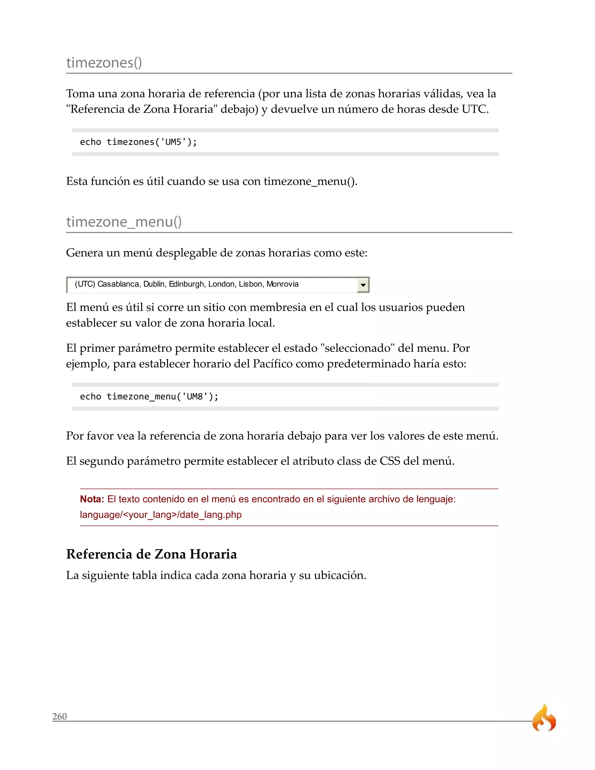 timezones() 
Toma una zona horaria de referencia (por una lista de zonas horarias válidas, vea la 
"Referencia de Zona Horaria" debajo) y devuelve un número de horas desde UTC. 
260 
echo timezones('UM5'); 
Esta función es útil cuando se usa con timezone_menu(). 
timezone_menu() 
Genera un menú desplegable de zonas horarias como este: 
(UTC) Casablanca, Dublin, Edinburgh, London, Lisbon, Monrovia 
El menú es útil si corre un sitio con membresia en el cual los usuarios pueden 
establecer su valor de zona horaria local. 
El primer parámetro permite establecer el estado "seleccionado" del menu. Por 
ejemplo, para establecer horario del Pacífico como predeterminado haría esto: 
echo timezone_menu('UM8'); 
Por favor vea la referencia de zona horaria debajo para ver los valores de este menú. 
El segundo parámetro permite establecer el atributo class de CSS del menú. 
Nota: El texto contenido en el menú es encontrado en el siguiente archivo de lenguaje: 
language/<your_lang>/date_lang.php 
Referencia de Zona Horaria 
La siguiente tabla indica cada zona horaria y su ubicación. 
 