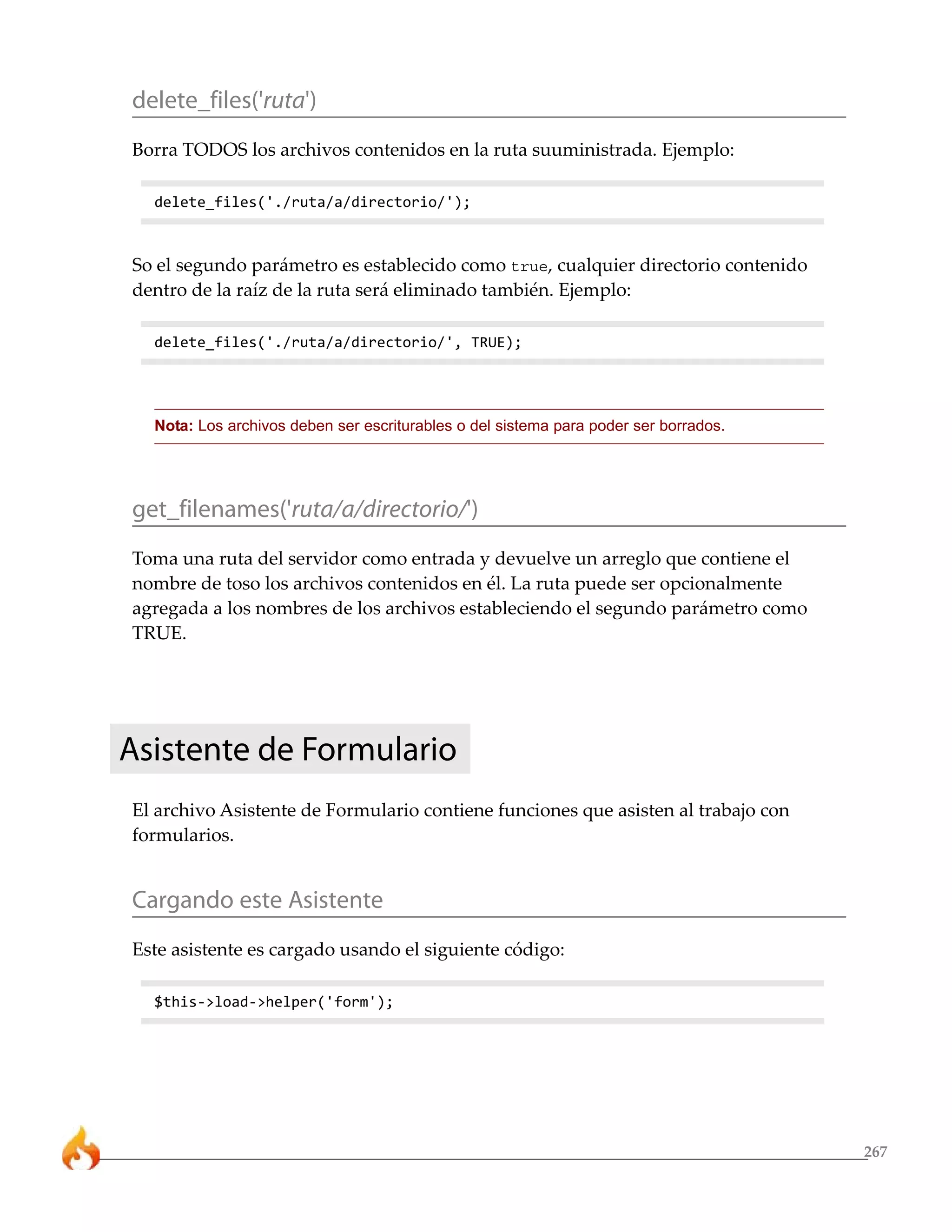 267 
delete_files('ruta') 
Borra TODOS los archivos contenidos en la ruta suuministrada. Ejemplo: 
delete_files('./ruta/a/directorio/'); 
So el segundo parámetro es establecido como true, cualquier directorio contenido 
dentro de la raíz de la ruta será eliminado también. Ejemplo: 
delete_files('./ruta/a/directorio/', TRUE); 
Nota: Los archivos deben ser escriturables o del sistema para poder ser borrados. 
get_filenames('ruta/a/directorio/') 
Toma una ruta del servidor como entrada y devuelve un arreglo que contiene el 
nombre de toso los archivos contenidos en él. La ruta puede ser opcionalmente 
agregada a los nombres de los archivos estableciendo el segundo parámetro como 
TRUE. 
Asistente de Formulario 
El archivo Asistente de Formulario contiene funciones que asisten al trabajo con 
formularios. 
Cargando este Asistente 
Este asistente es cargado usando el siguiente código: 
$this->load->helper('form'); 
 