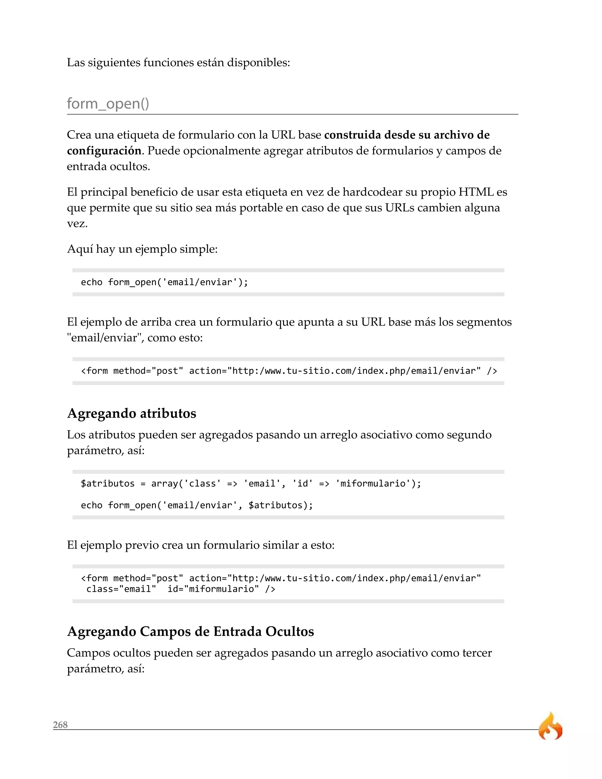 Las siguientes funciones están disponibles: 
form_open() 
Crea una etiqueta de formulario con la URL base construida desde su archivo de 
configuración. Puede opcionalmente agregar atributos de formularios y campos de 
entrada ocultos. 
El principal beneficio de usar esta etiqueta en vez de hardcodear su propio HTML es 
que permite que su sitio sea más portable en caso de que sus URLs cambien alguna 
vez. 
Aquí hay un ejemplo simple: 
268 
echo form_open('email/enviar'); 
El ejemplo de arriba crea un formulario que apunta a su URL base más los segmentos 
"email/enviar", como esto: 
<form method="post" action="http:/www.tu-sitio.com/index.php/email/enviar" /> 
Agregando atributos 
Los atributos pueden ser agregados pasando un arreglo asociativo como segundo 
parámetro, así: 
$atributos = array('class' => 'email', 'id' => 'miformulario'); 
echo form_open('email/enviar', $atributos); 
El ejemplo previo crea un formulario similar a esto: 
<form method="post" action="http:/www.tu-sitio.com/index.php/email/enviar" 
class="email" id="miformulario" /> 
Agregando Campos de Entrada Ocultos 
Campos ocultos pueden ser agregados pasando un arreglo asociativo como tercer 
parámetro, así: 
 