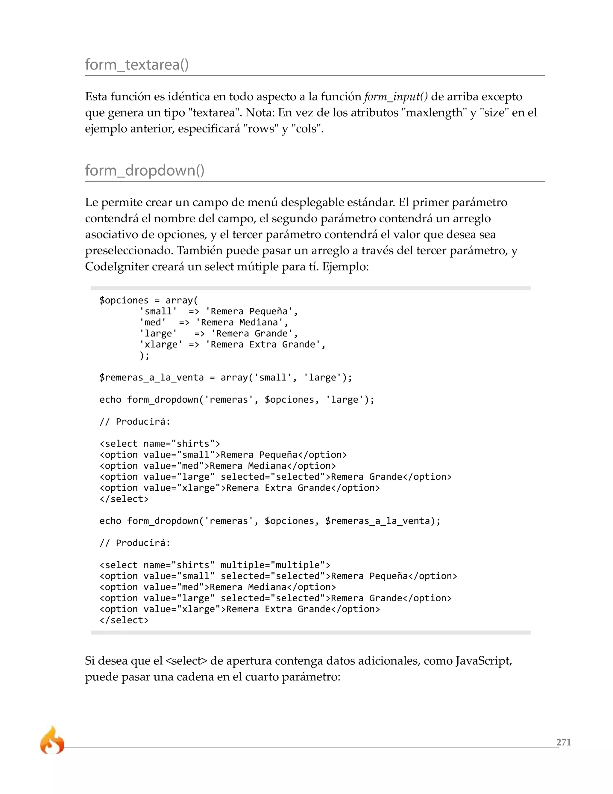 271 
form_textarea() 
Esta función es idéntica en todo aspecto a la función form_input() de arriba excepto 
que genera un tipo "textarea". Nota: En vez de los atributos "maxlength" y "size" en el 
ejemplo anterior, especificará "rows" y "cols". 
form_dropdown() 
Le permite crear un campo de menú desplegable estándar. El primer parámetro 
contendrá el nombre del campo, el segundo parámetro contendrá un arreglo 
asociativo de opciones, y el tercer parámetro contendrá el valor que desea sea 
preseleccionado. También puede pasar un arreglo a través del tercer parámetro, y 
CodeIgniter creará un select mútiple para tí. Ejemplo: 
$opciones = array( 
'small' => 'Remera Pequeña', 
'med' => 'Remera Mediana', 
'large' => 'Remera Grande', 
'xlarge' => 'Remera Extra Grande', 
); 
$remeras_a_la_venta = array('small', 'large'); 
echo form_dropdown('remeras', $opciones, 'large'); 
// Producirá: 
<select name="shirts"> 
<option value="small">Remera Pequeña</option> 
<option value="med">Remera Mediana</option> 
<option value="large" selected="selected">Remera Grande</option> 
<option value="xlarge">Remera Extra Grande</option> 
</select> 
echo form_dropdown('remeras', $opciones, $remeras_a_la_venta); 
// Producirá: 
<select name="shirts" multiple="multiple"> 
<option value="small" selected="selected">Remera Pequeña</option> 
<option value="med">Remera Mediana</option> 
<option value="large" selected="selected">Remera Grande</option> 
<option value="xlarge">Remera Extra Grande</option> 
</select> 
Si desea que el <select> de apertura contenga datos adicionales, como JavaScript, 
puede pasar una cadena en el cuarto parámetro: 
 