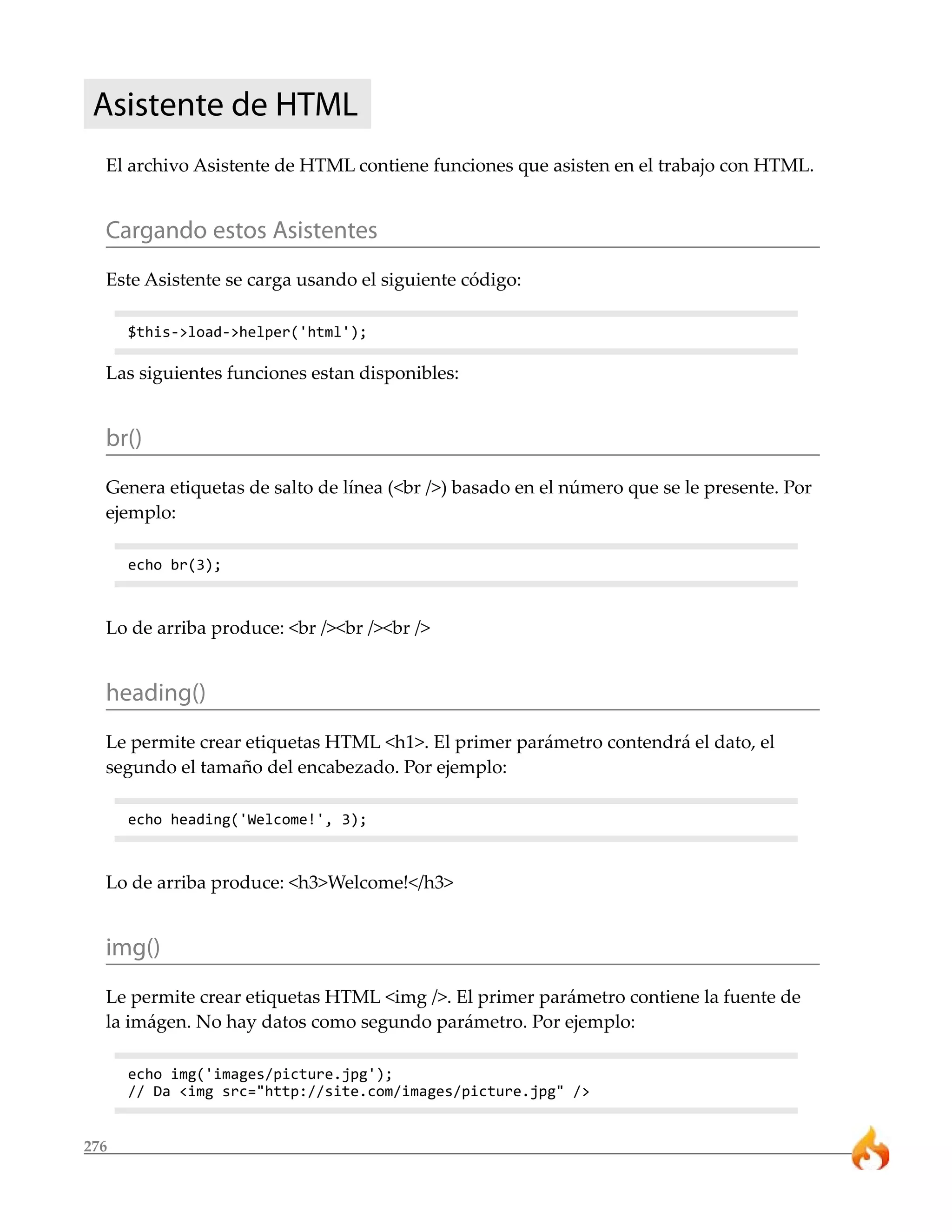 Asistente de HTML 
El archivo Asistente de HTML contiene funciones que asisten en el trabajo con HTML. 
Cargando estos Asistentes 
Este Asistente se carga usando el siguiente código: 
$this->load->helper('html'); 
Las siguientes funciones estan disponibles: 
br() 
Genera etiquetas de salto de línea (<br />) basado en el número que se le presente. Por 
ejemplo: 
276 
echo br(3); 
Lo de arriba produce: <br /><br /><br /> 
heading() 
Le permite crear etiquetas HTML <h1>. El primer parámetro contendrá el dato, el 
segundo el tamaño del encabezado. Por ejemplo: 
echo heading('Welcome!', 3); 
Lo de arriba produce: <h3>Welcome!</h3> 
img() 
Le permite crear etiquetas HTML <img />. El primer parámetro contiene la fuente de 
la imágen. No hay datos como segundo parámetro. Por ejemplo: 
echo img('images/picture.jpg'); 
// Da <img src="http://site.com/images/picture.jpg" /> 
 