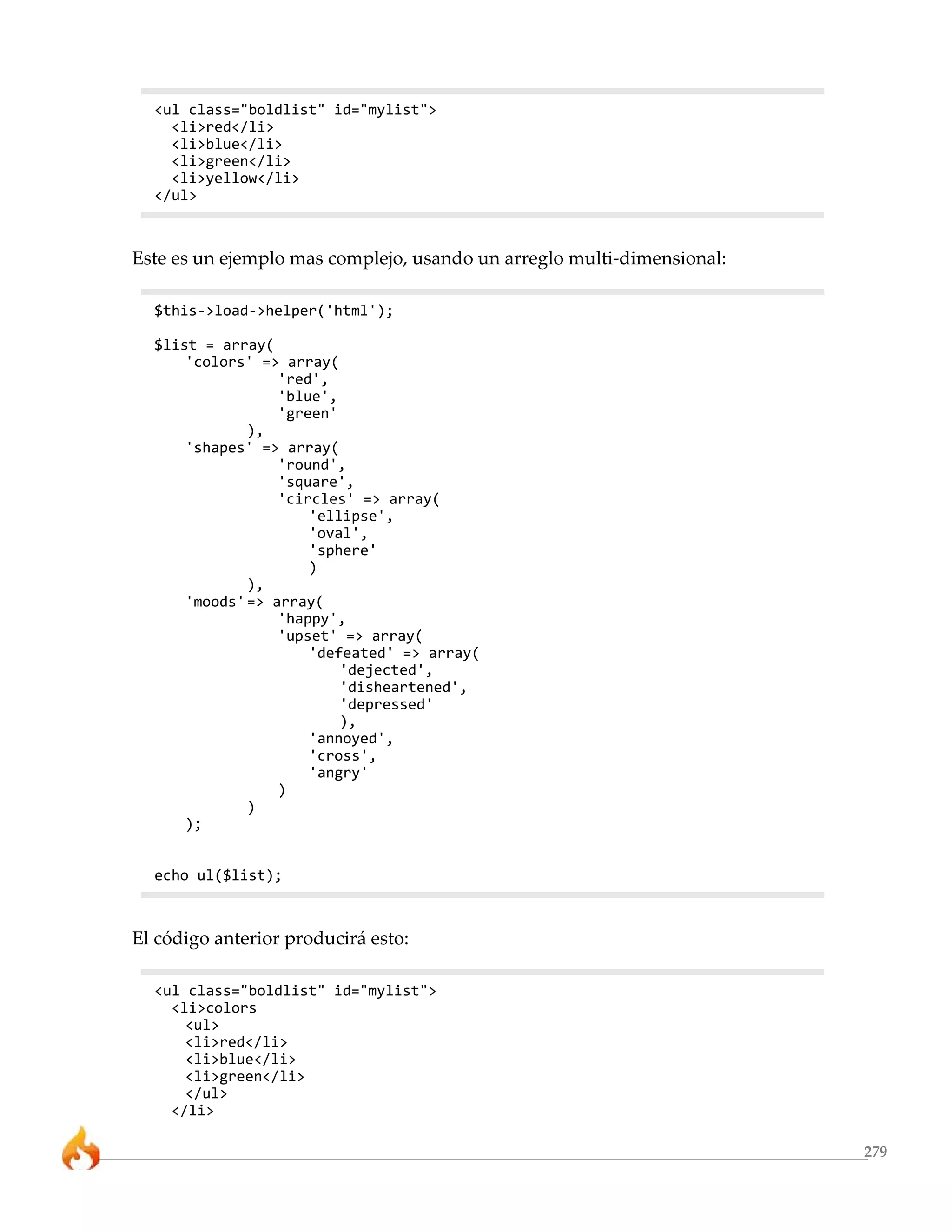 279 
<ul class="boldlist" id="mylist"> 
<li>red</li> 
<li>blue</li> 
<li>green</li> 
<li>yellow</li> 
</ul> 
Este es un ejemplo mas complejo, usando un arreglo multi-dimensional: 
$this->load->helper('html'); 
$list = array( 
'colors' => array( 
'red', 
'blue', 
'green' 
), 
'shapes' => array( 
'round', 
'square', 
'circles' => array( 
'ellipse', 
'oval', 
'sphere' 
) 
), 
'moods'=> array( 
'happy', 
'upset' => array( 
'defeated' => array( 
'dejected', 
'disheartened', 
'depressed' 
), 
'annoyed', 
'cross', 
'angry' 
) 
) 
); 
echo ul($list); 
El código anterior producirá esto: 
<ul class="boldlist" id="mylist"> 
<li>colors 
<ul> 
<li>red</li> 
<li>blue</li> 
<li>green</li> 
</ul> 
</li> 
 