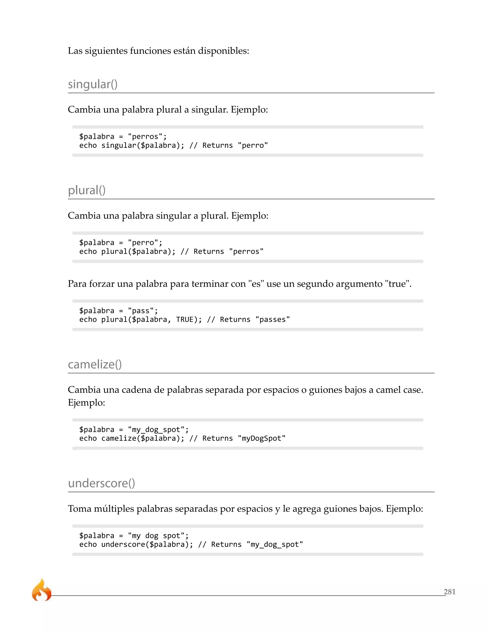281 
Las siguientes funciones están disponibles: 
singular() 
Cambia una palabra plural a singular. Ejemplo: 
$palabra = "perros"; 
echo singular($palabra); // Returns "perro" 
plural() 
Cambia una palabra singular a plural. Ejemplo: 
$palabra = "perro"; 
echo plural($palabra); // Returns "perros" 
Para forzar una palabra para terminar con "es" use un segundo argumento "true". 
$palabra = "pass"; 
echo plural($palabra, TRUE); // Returns "passes" 
camelize() 
Cambia una cadena de palabras separada por espacios o guiones bajos a camel case. 
Ejemplo: 
$palabra = "my_dog_spot"; 
echo camelize($palabra); // Returns "myDogSpot" 
underscore() 
Toma múltiples palabras separadas por espacios y le agrega guiones bajos. Ejemplo: 
$palabra = "my dog spot"; 
echo underscore($palabra); // Returns "my_dog_spot" 
 