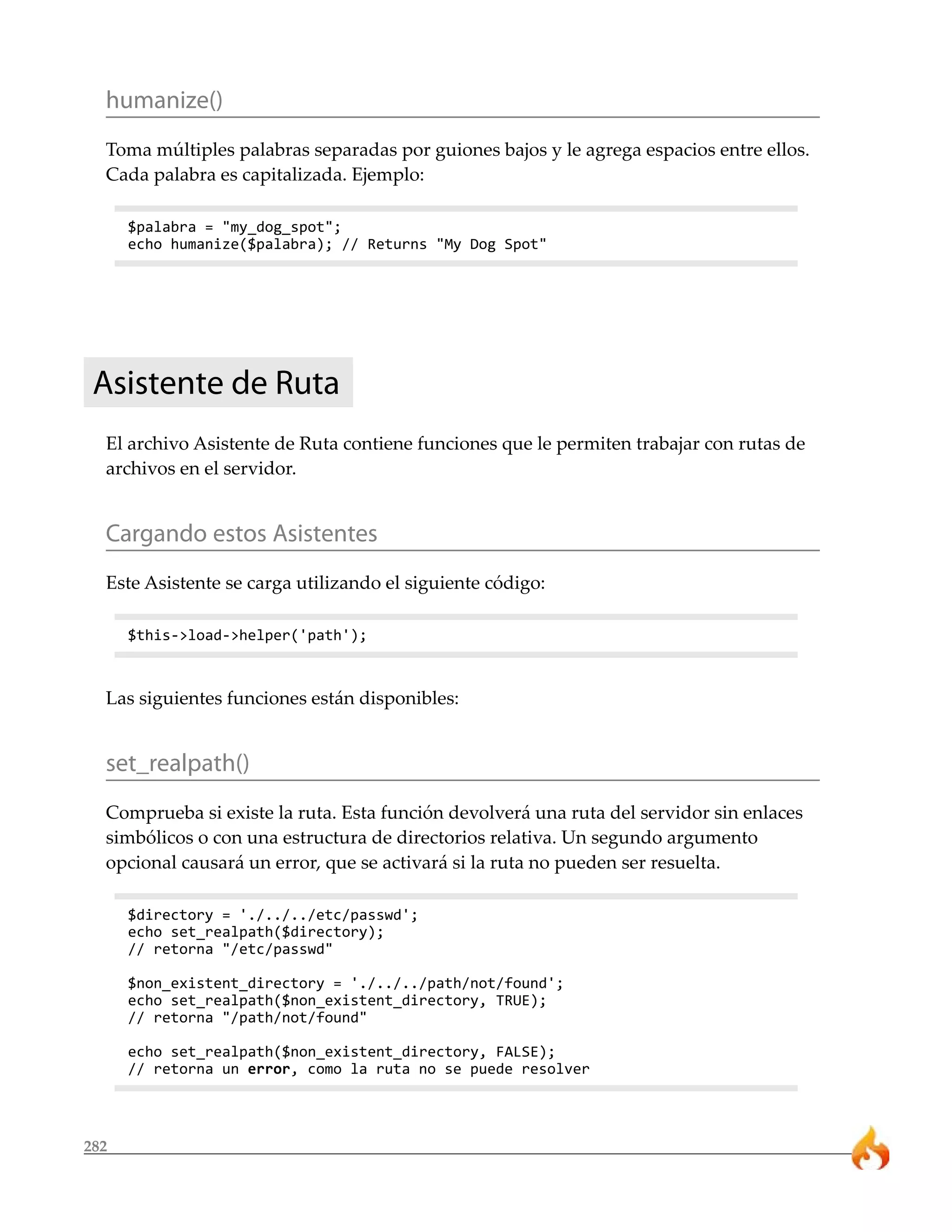humanize() 
Toma múltiples palabras separadas por guiones bajos y le agrega espacios entre ellos. 
Cada palabra es capitalizada. Ejemplo: 
282 
$palabra = "my_dog_spot"; 
echo humanize($palabra); // Returns "My Dog Spot" 
Asistente de Ruta 
El archivo Asistente de Ruta contiene funciones que le permiten trabajar con rutas de 
archivos en el servidor. 
Cargando estos Asistentes 
Este Asistente se carga utilizando el siguiente código: 
$this->load->helper('path'); 
Las siguientes funciones están disponibles: 
set_realpath() 
Comprueba si existe la ruta. Esta función devolverá una ruta del servidor sin enlaces 
simbólicos o con una estructura de directorios relativa. Un segundo argumento 
opcional causará un error, que se activará si la ruta no pueden ser resuelta. 
$directory = './../../etc/passwd'; 
echo set_realpath($directory); 
// retorna "/etc/passwd" 
$non_existent_directory = './../../path/not/found'; 
echo set_realpath($non_existent_directory, TRUE); 
// retorna "/path/not/found" 
echo set_realpath($non_existent_directory, FALSE); 
// retorna un error, como la ruta no se puede resolver 
 