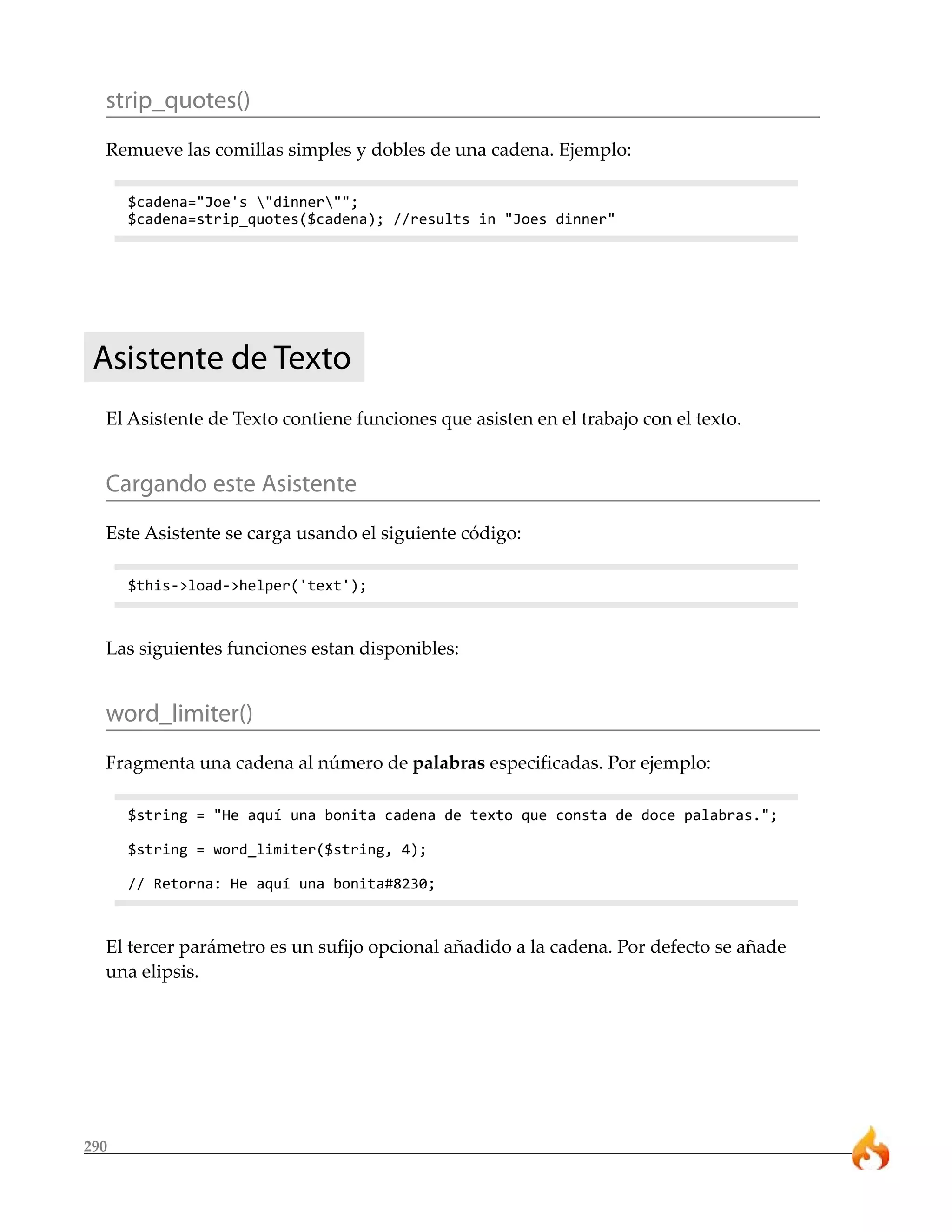 strip_quotes() 
Remueve las comillas simples y dobles de una cadena. Ejemplo: 
290 
$cadena="Joe's "dinner""; 
$cadena=strip_quotes($cadena); //results in "Joes dinner" 
Asistente de Texto 
El Asistente de Texto contiene funciones que asisten en el trabajo con el texto. 
Cargando este Asistente 
Este Asistente se carga usando el siguiente código: 
$this->load->helper('text'); 
Las siguientes funciones estan disponibles: 
word_limiter() 
Fragmenta una cadena al número de palabras especificadas. Por ejemplo: 
$string = "He aquí una bonita cadena de texto que consta de doce palabras."; 
$string = word_limiter($string, 4); 
// Retorna: He aquí una bonita#8230; 
El tercer parámetro es un sufijo opcional añadido a la cadena. Por defecto se añade 
una elipsis. 
 