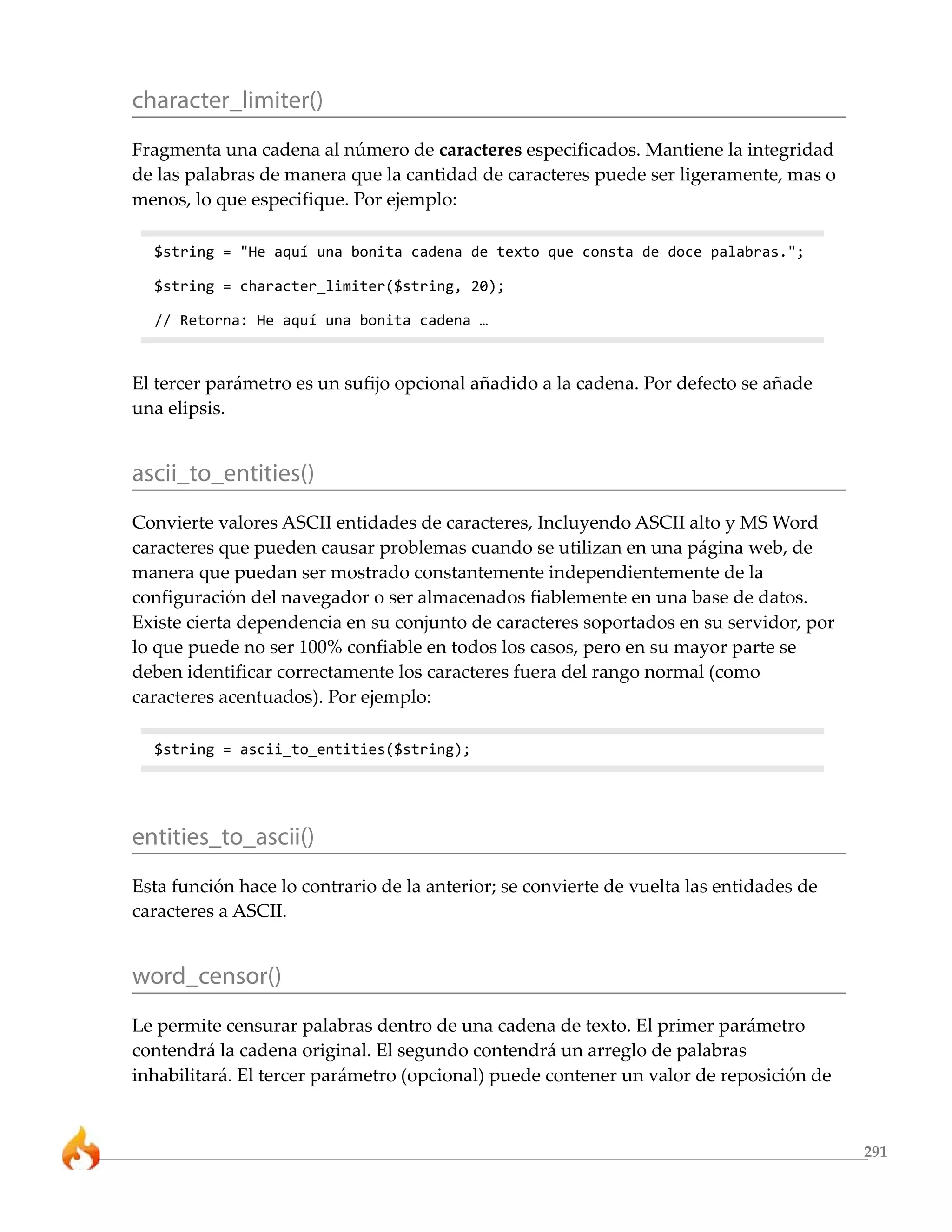 291 
character_limiter() 
Fragmenta una cadena al número de caracteres especificados. Mantiene la integridad 
de las palabras de manera que la cantidad de caracteres puede ser ligeramente, mas o 
menos, lo que especifique. Por ejemplo: 
$string = "He aquí una bonita cadena de texto que consta de doce palabras."; 
$string = character_limiter($string, 20); 
// Retorna: He aquí una bonita cadena … 
El tercer parámetro es un sufijo opcional añadido a la cadena. Por defecto se añade 
una elipsis. 
ascii_to_entities() 
Convierte valores ASCII entidades de caracteres, Incluyendo ASCII alto y MS Word 
caracteres que pueden causar problemas cuando se utilizan en una página web, de 
manera que puedan ser mostrado constantemente independientemente de la 
configuración del navegador o ser almacenados fiablemente en una base de datos. 
Existe cierta dependencia en su conjunto de caracteres soportados en su servidor, por 
lo que puede no ser 100% confiable en todos los casos, pero en su mayor parte se 
deben identificar correctamente los caracteres fuera del rango normal (como 
caracteres acentuados). Por ejemplo: 
$string = ascii_to_entities($string); 
entities_to_ascii() 
Esta función hace lo contrario de la anterior; se convierte de vuelta las entidades de 
caracteres a ASCII. 
word_censor() 
Le permite censurar palabras dentro de una cadena de texto. El primer parámetro 
contendrá la cadena original. El segundo contendrá un arreglo de palabras 
inhabilitará. El tercer parámetro (opcional) puede contener un valor de reposición de 
 