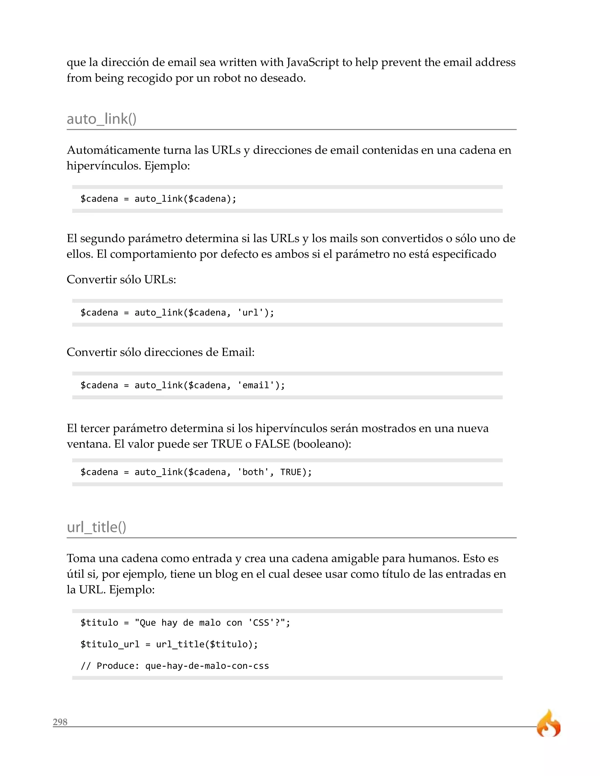 que la dirección de email sea written with JavaScript to help prevent the email address 
from being recogido por un robot no deseado. 
auto_link() 
Automáticamente turna las URLs y direcciones de email contenidas en una cadena en 
hipervínculos. Ejemplo: 
298 
$cadena = auto_link($cadena); 
El segundo parámetro determina si las URLs y los mails son convertidos o sólo uno de 
ellos. El comportamiento por defecto es ambos si el parámetro no está especificado 
Convertir sólo URLs: 
$cadena = auto_link($cadena, 'url'); 
Convertir sólo direcciones de Email: 
$cadena = auto_link($cadena, 'email'); 
El tercer parámetro determina si los hipervínculos serán mostrados en una nueva 
ventana. El valor puede ser TRUE o FALSE (booleano): 
$cadena = auto_link($cadena, 'both', TRUE); 
url_title() 
Toma una cadena como entrada y crea una cadena amigable para humanos. Esto es 
útil si, por ejemplo, tiene un blog en el cual desee usar como título de las entradas en 
la URL. Ejemplo: 
$titulo = "Que hay de malo con 'CSS'?"; 
$titulo_url = url_title($titulo); 
// Produce: que-hay-de-malo-con-css 
 