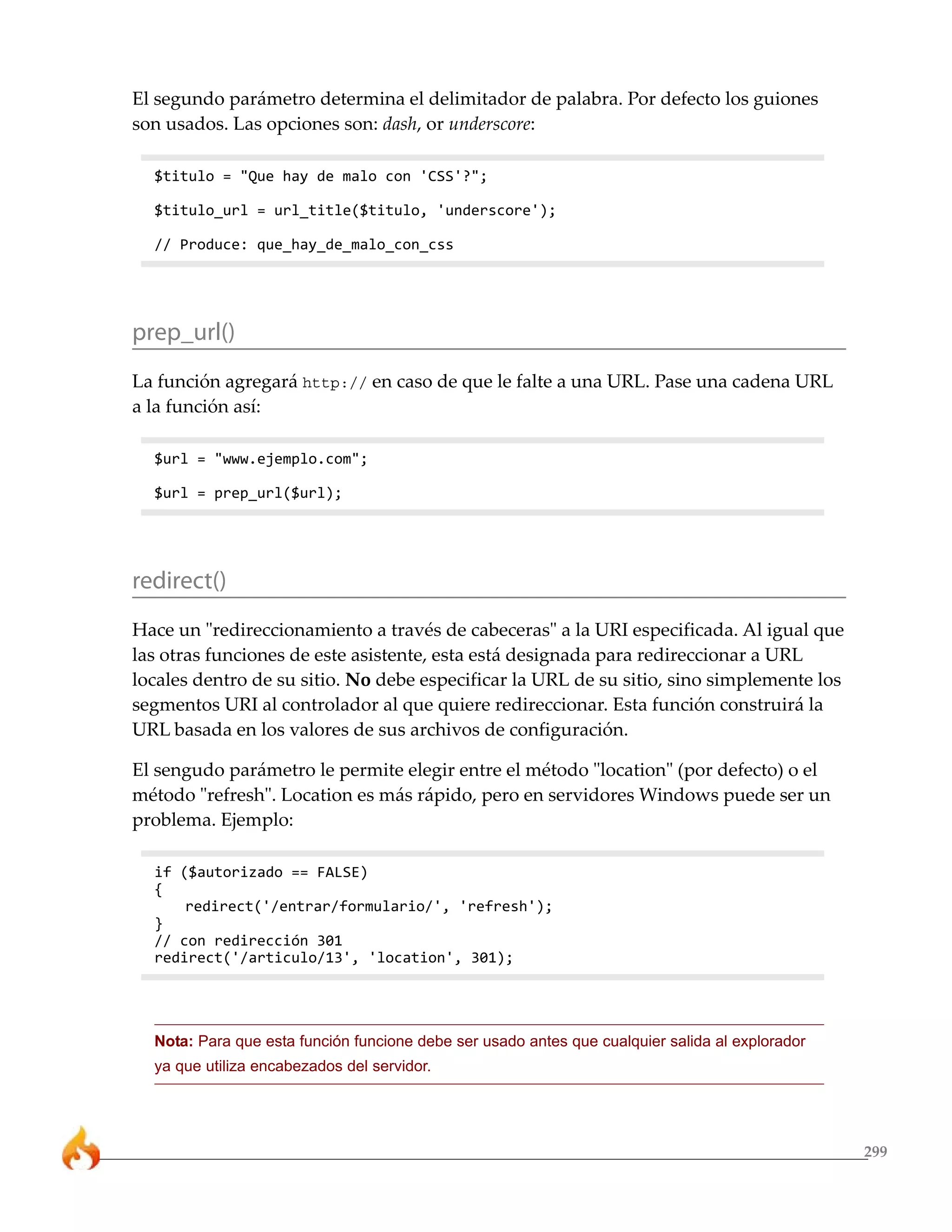 299 
El segundo parámetro determina el delimitador de palabra. Por defecto los guiones 
son usados. Las opciones son: dash, or underscore: 
$titulo = "Que hay de malo con 'CSS'?"; 
$titulo_url = url_title($titulo, 'underscore'); 
// Produce: que_hay_de_malo_con_css 
prep_url() 
La función agregará http:// en caso de que le falte a una URL. Pase una cadena URL 
a la función así: 
$url = "www.ejemplo.com"; 
$url = prep_url($url); 
redirect() 
Hace un "redireccionamiento a través de cabeceras" a la URI especificada. Al igual que 
las otras funciones de este asistente, esta está designada para redireccionar a URL 
locales dentro de su sitio. No debe especificar la URL de su sitio, sino simplemente los 
segmentos URI al controlador al que quiere redireccionar. Esta función construirá la 
URL basada en los valores de sus archivos de configuración. 
El sengudo parámetro le permite elegir entre el método "location" (por defecto) o el 
método "refresh". Location es más rápido, pero en servidores Windows puede ser un 
problema. Ejemplo: 
if ($autorizado == FALSE) 
{ 
redirect('/entrar/formulario/', 'refresh'); 
} 
// con redirección 301 
redirect('/articulo/13', 'location', 301); 
Nota: Para que esta función funcione debe ser usado antes que cualquier salida al explorador 
ya que utiliza encabezados del servidor. 
 