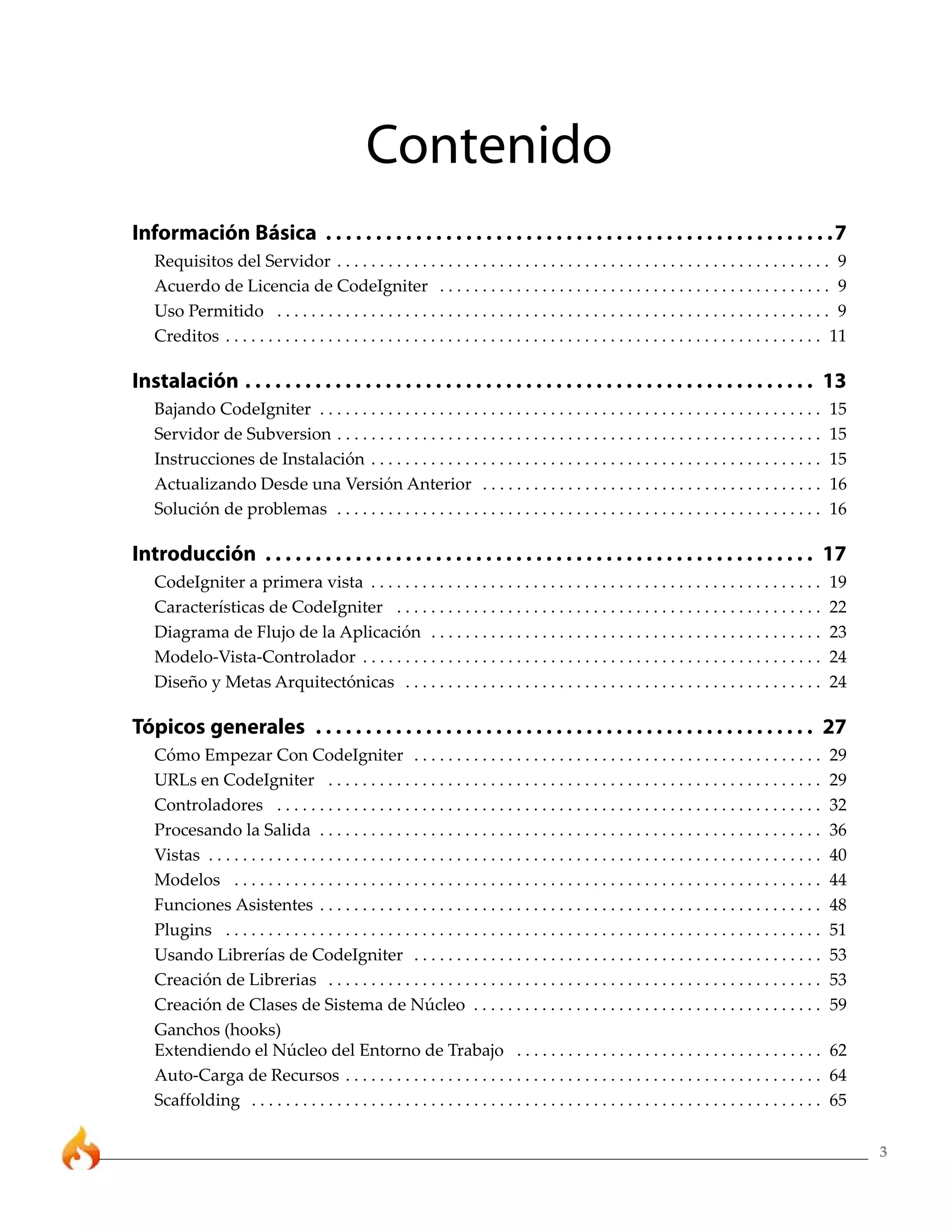 3 
Contenido 
Información Básica . . . . . . . . . . . . . . . . . . . . . . . . . . . . . . . . . . . . . . . . . . . . . . . . . . .7 
Requisitos del Servidor . . . . . . . . . . . . . . . . . . . . . . . . . . . . . . . . . . . . . . . . . . . . . . . . . . . . . . . . . . 9 
Acuerdo de Licencia de CodeIgniter . . . . . . . . . . . . . . . . . . . . . . . . . . . . . . . . . . . . . . . . . . . . . . 9 
Uso Permitido . . . . . . . . . . . . . . . . . . . . . . . . . . . . . . . . . . . . . . . . . . . . . . . . . . . . . . . . . . . . . . . . . 9 
Creditos . . . . . . . . . . . . . . . . . . . . . . . . . . . . . . . . . . . . . . . . . . . . . . . . . . . . . . . . . . . . . . . . . . . . . . 11 
Instalación . . . . . . . . . . . . . . . . . . . . . . . . . . . . . . . . . . . . . . . . . . . . . . . . . . . . . . . . . 13 
Bajando CodeIgniter . . . . . . . . . . . . . . . . . . . . . . . . . . . . . . . . . . . . . . . . . . . . . . . . . . . . . . . . . . . 15 
Servidor de Subversion . . . . . . . . . . . . . . . . . . . . . . . . . . . . . . . . . . . . . . . . . . . . . . . . . . . . . . . . . 15 
Instrucciones de Instalación . . . . . . . . . . . . . . . . . . . . . . . . . . . . . . . . . . . . . . . . . . . . . . . . . . . . . 15 
Actualizando Desde una Versión Anterior . . . . . . . . . . . . . . . . . . . . . . . . . . . . . . . . . . . . . . . . 16 
Solución de problemas . . . . . . . . . . . . . . . . . . . . . . . . . . . . . . . . . . . . . . . . . . . . . . . . . . . . . . . . . 16 
Introducción . . . . . . . . . . . . . . . . . . . . . . . . . . . . . . . . . . . . . . . . . . . . . . . . . . . . . . . 17 
CodeIgniter a primera vista . . . . . . . . . . . . . . . . . . . . . . . . . . . . . . . . . . . . . . . . . . . . . . . . . . . . . 19 
Características de CodeIgniter . . . . . . . . . . . . . . . . . . . . . . . . . . . . . . . . . . . . . . . . . . . . . . . . . . 22 
Diagrama de Flujo de la Aplicación . . . . . . . . . . . . . . . . . . . . . . . . . . . . . . . . . . . . . . . . . . . . . . 23 
Modelo-Vista-Controlador . . . . . . . . . . . . . . . . . . . . . . . . . . . . . . . . . . . . . . . . . . . . . . . . . . . . . . 24 
Diseño y Metas Arquitectónicas . . . . . . . . . . . . . . . . . . . . . . . . . . . . . . . . . . . . . . . . . . . . . . . . . 24 
Tópicos generales . . . . . . . . . . . . . . . . . . . . . . . . . . . . . . . . . . . . . . . . . . . . . . . . . . 27 
Cómo Empezar Con CodeIgniter . . . . . . . . . . . . . . . . . . . . . . . . . . . . . . . . . . . . . . . . . . . . . . . . 29 
URLs en CodeIgniter . . . . . . . . . . . . . . . . . . . . . . . . . . . . . . . . . . . . . . . . . . . . . . . . . . . . . . . . . . 29 
Controladores . . . . . . . . . . . . . . . . . . . . . . . . . . . . . . . . . . . . . . . . . . . . . . . . . . . . . . . . . . . . . . . . 32 
Procesando la Salida . . . . . . . . . . . . . . . . . . . . . . . . . . . . . . . . . . . . . . . . . . . . . . . . . . . . . . . . . . . 36 
Vistas . . . . . . . . . . . . . . . . . . . . . . . . . . . . . . . . . . . . . . . . . . . . . . . . . . . . . . . . . . . . . . . . . . . . . . . . 40 
Modelos . . . . . . . . . . . . . . . . . . . . . . . . . . . . . . . . . . . . . . . . . . . . . . . . . . . . . . . . . . . . . . . . . . . . . 44 
Funciones Asistentes . . . . . . . . . . . . . . . . . . . . . . . . . . . . . . . . . . . . . . . . . . . . . . . . . . . . . . . . . . . 48 
Plugins . . . . . . . . . . . . . . . . . . . . . . . . . . . . . . . . . . . . . . . . . . . . . . . . . . . . . . . . . . . . . . . . . . . . . . 51 
Usando Librerías de CodeIgniter . . . . . . . . . . . . . . . . . . . . . . . . . . . . . . . . . . . . . . . . . . . . . . . . 53 
Creación de Librerias . . . . . . . . . . . . . . . . . . . . . . . . . . . . . . . . . . . . . . . . . . . . . . . . . . . . . . . . . . 53 
Creación de Clases de Sistema de Núcleo . . . . . . . . . . . . . . . . . . . . . . . . . . . . . . . . . . . . . . . . . 59 
Ganchos (hooks) 
Extendiendo el Núcleo del Entorno de Trabajo . . . . . . . . . . . . . . . . . . . . . . . . . . . . . . . . . . . . 62 
Auto-Carga de Recursos . . . . . . . . . . . . . . . . . . . . . . . . . . . . . . . . . . . . . . . . . . . . . . . . . . . . . . . . 64 
Scaffolding . . . . . . . . . . . . . . . . . . . . . . . . . . . . . . . . . . . . . . . . . . . . . . . . . . . . . . . . . . . . . . . . . . . 65 
 