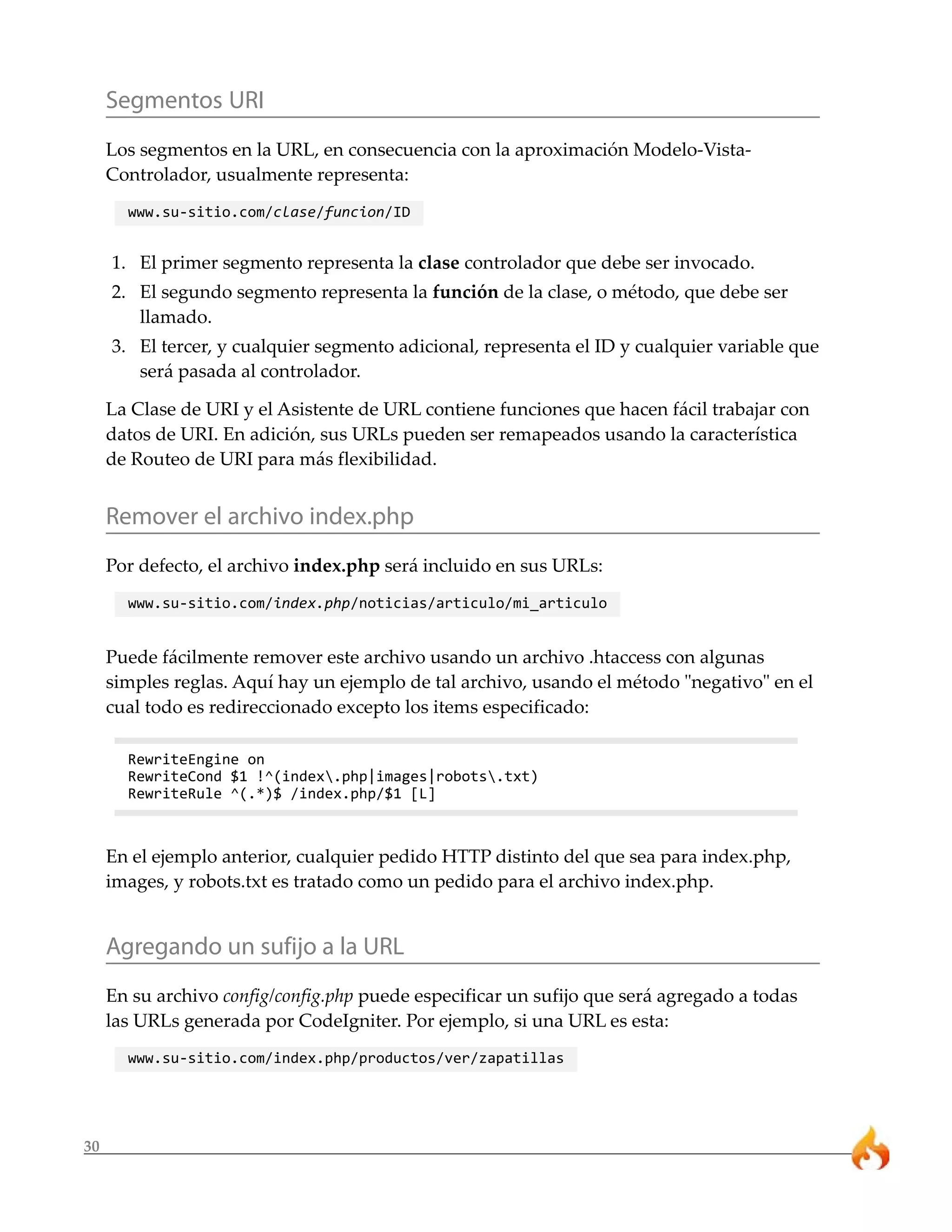 30 
Segmentos URI 
Los segmentos en la URL, en consecuencia con la aproximación Modelo-Vista- 
Controlador, usualmente representa: 
www.su-sitio.com/clase/funcion/ID 
1. El primer segmento representa la clase controlador que debe ser invocado. 
2. El segundo segmento representa la función de la clase, o método, que debe ser 
llamado. 
3. El tercer, y cualquier segmento adicional, representa el ID y cualquier variable que 
será pasada al controlador. 
La Clase de URI y el Asistente de URL contiene funciones que hacen fácil trabajar con 
datos de URI. En adición, sus URLs pueden ser remapeados usando la característica 
de Routeo de URI para más flexibilidad. 
Remover el archivo index.php 
Por defecto, el archivo index.php será incluido en sus URLs: 
www.su-sitio.com/index.php/noticias/articulo/mi_articulo 
Puede fácilmente remover este archivo usando un archivo .htaccess con algunas 
simples reglas. Aquí hay un ejemplo de tal archivo, usando el método "negativo" en el 
cual todo es redireccionado excepto los items especificado: 
RewriteEngine on 
RewriteCond $1 !^(index.php|images|robots.txt) 
RewriteRule ^(.*)$ /index.php/$1 [L] 
En el ejemplo anterior, cualquier pedido HTTP distinto del que sea para index.php, 
images, y robots.txt es tratado como un pedido para el archivo index.php. 
Agregando un sufijo a la URL 
En su archivo config/config.php puede especificar un sufijo que será agregado a todas 
las URLs generada por CodeIgniter. Por ejemplo, si una URL es esta: 
www.su-sitio.com/index.php/productos/ver/zapatillas 
 