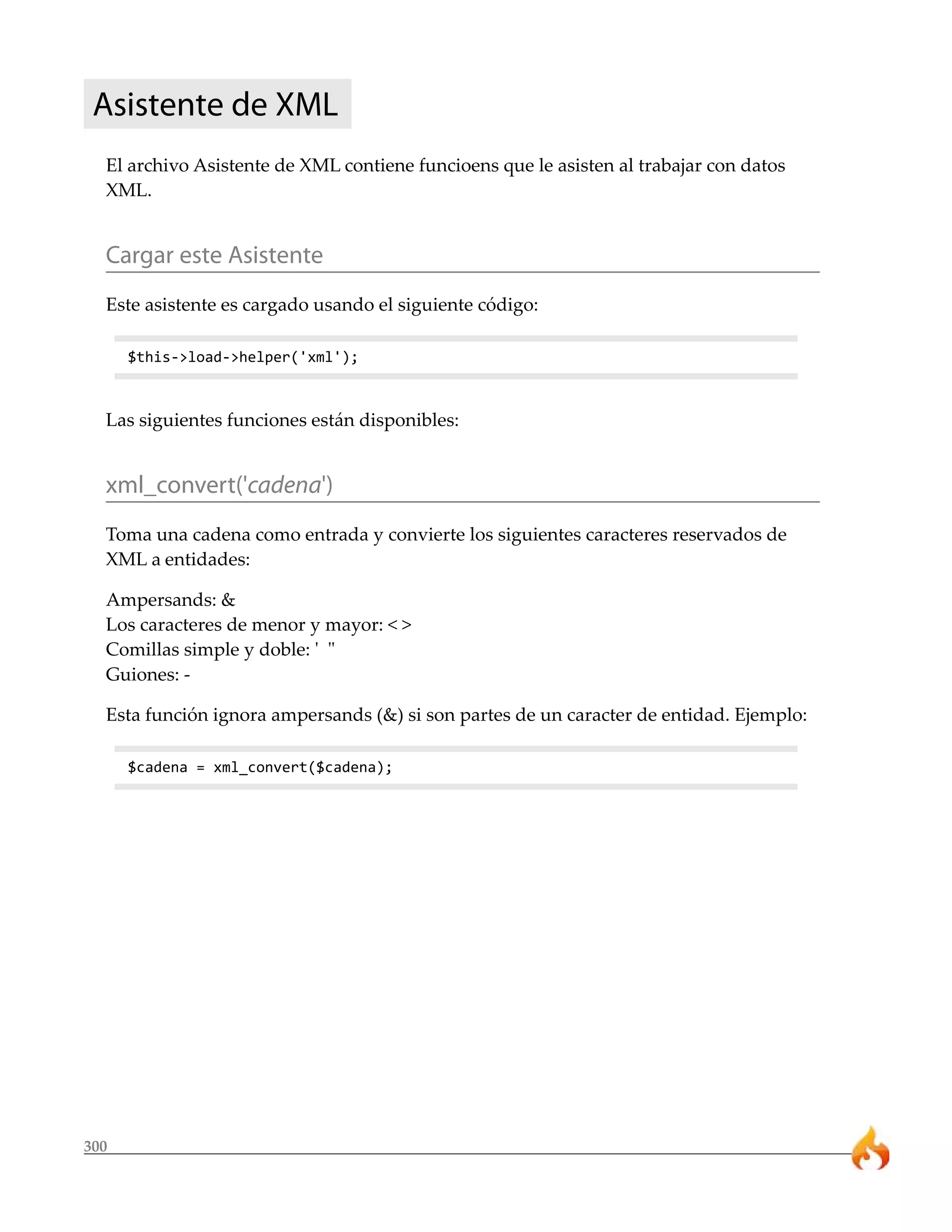 Asistente de XML 
El archivo Asistente de XML contiene funcioens que le asisten al trabajar con datos 
XML. 
Cargar este Asistente 
Este asistente es cargado usando el siguiente código: 
300 
$this->load->helper('xml'); 
Las siguientes funciones están disponibles: 
xml_convert('cadena') 
Toma una cadena como entrada y convierte los siguientes caracteres reservados de 
XML a entidades: 
Ampersands: & 
Los caracteres de menor y mayor: < > 
Comillas simple y doble: ' " 
Guiones: - 
Esta función ignora ampersands (&) si son partes de un caracter de entidad. Ejemplo: 
$cadena = xml_convert($cadena); 
 