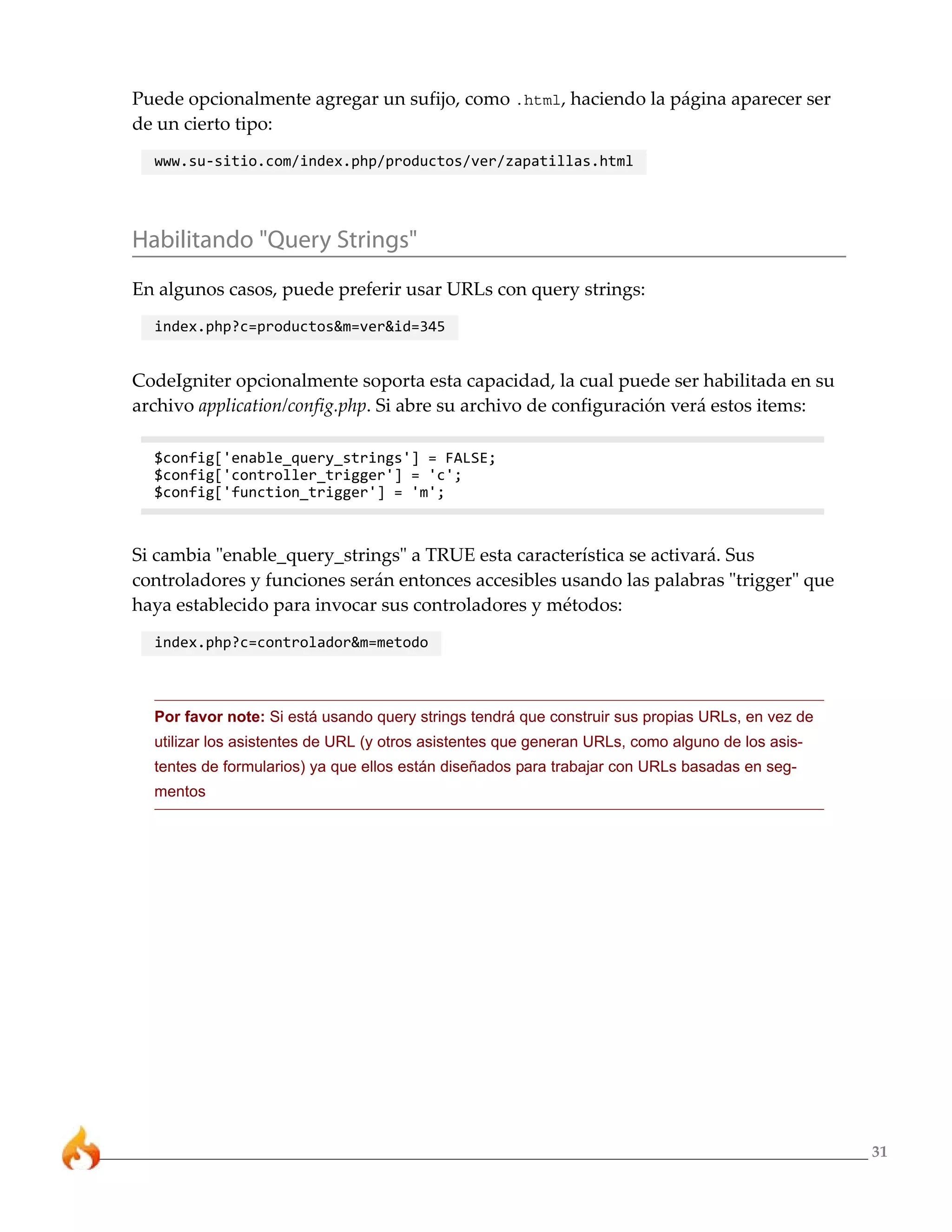 31 
Puede opcionalmente agregar un sufijo, como .html, haciendo la página aparecer ser 
de un cierto tipo: 
www.su-sitio.com/index.php/productos/ver/zapatillas.html 
Habilitando "Query Strings" 
En algunos casos, puede preferir usar URLs con query strings: 
index.php?c=productos&m=ver&id=345 
CodeIgniter opcionalmente soporta esta capacidad, la cual puede ser habilitada en su 
archivo application/config.php. Si abre su archivo de configuración verá estos items: 
$config['enable_query_strings'] = FALSE; 
$config['controller_trigger'] = 'c'; 
$config['function_trigger'] = 'm'; 
Si cambia "enable_query_strings" a TRUE esta característica se activará. Sus 
controladores y funciones serán entonces accesibles usando las palabras "trigger" que 
haya establecido para invocar sus controladores y métodos: 
index.php?c=controlador&m=metodo 
Por favor note: Si está usando query strings tendrá que construir sus propias URLs, en vez de 
utilizar los asistentes de URL (y otros asistentes que generan URLs, como alguno de los asis-tentes 
de formularios) ya que ellos están diseñados para trabajar con URLs basadas en seg-mentos 
 