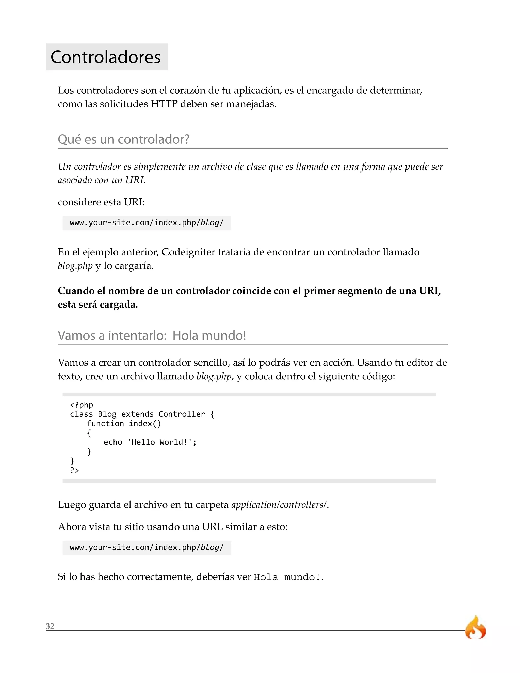 Controladores 
32 
Los controladores son el corazón de tu aplicación, es el encargado de determinar, 
como las solicitudes HTTP deben ser manejadas. 
Qué es un controlador? 
Un controlador es simplemente un archivo de clase que es llamado en una forma que puede ser 
asociado con un URI. 
considere esta URI: 
www.your-site.com/index.php/blog/ 
En el ejemplo anterior, Codeigniter trataría de encontrar un controlador llamado 
blog.php y lo cargaría. 
Cuando el nombre de un controlador coincide con el primer segmento de una URI, 
esta será cargada. 
Vamos a intentarlo: Hola mundo! 
Vamos a crear un controlador sencillo, así lo podrás ver en acción. Usando tu editor de 
texto, cree un archivo llamado blog.php, y coloca dentro el siguiente código: 
<?php 
class Blog extends Controller { 
function index() 
{ 
echo 'Hello World!'; 
} 
} 
?> 
Luego guarda el archivo en tu carpeta application/controllers/. 
Ahora vista tu sitio usando una URL similar a esto: 
www.your-site.com/index.php/blog/ 
Si lo has hecho correctamente, deberías ver Hola mundo!. 
 