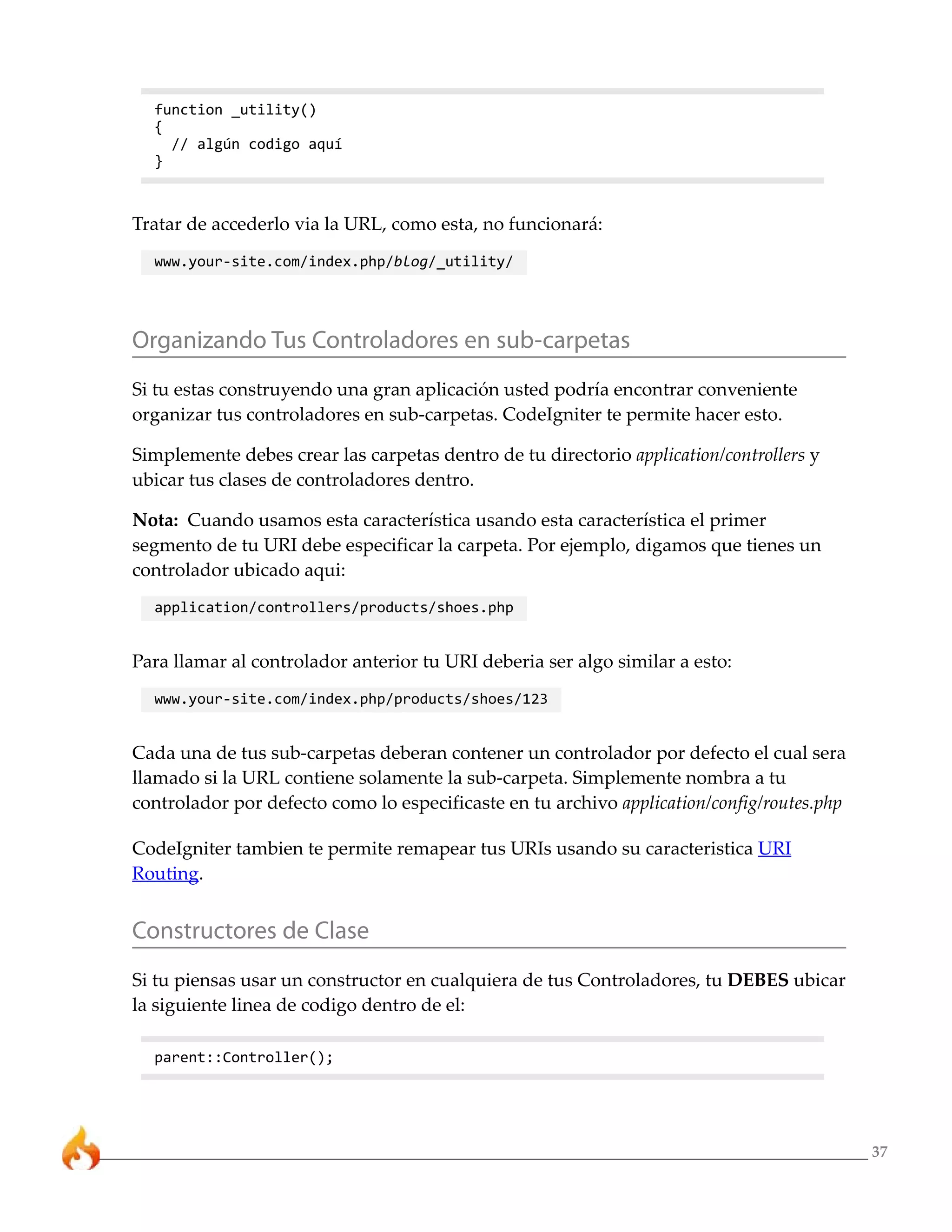 37 
function _utility() 
{ 
// algún codigo aquí 
} 
Tratar de accederlo via la URL, como esta, no funcionará: 
www.your-site.com/index.php/blog/_utility/ 
Organizando Tus Controladores en sub-carpetas 
Si tu estas construyendo una gran aplicación usted podría encontrar conveniente 
organizar tus controladores en sub-carpetas. CodeIgniter te permite hacer esto. 
Simplemente debes crear las carpetas dentro de tu directorio application/controllers y 
ubicar tus clases de controladores dentro. 
Nota: Cuando usamos esta característica usando esta característica el primer 
segmento de tu URI debe especificar la carpeta. Por ejemplo, digamos que tienes un 
controlador ubicado aqui: 
application/controllers/products/shoes.php 
Para llamar al controlador anterior tu URI deberia ser algo similar a esto: 
www.your-site.com/index.php/products/shoes/123 
Cada una de tus sub-carpetas deberan contener un controlador por defecto el cual sera 
llamado si la URL contiene solamente la sub-carpeta. Simplemente nombra a tu 
controlador por defecto como lo especificaste en tu archivo application/config/routes.php 
CodeIgniter tambien te permite remapear tus URIs usando su caracteristica URI 
Routing. 
Constructores de Clase 
Si tu piensas usar un constructor en cualquiera de tus Controladores, tu DEBES ubicar 
la siguiente linea de codigo dentro de el: 
parent::Controller(); 
 