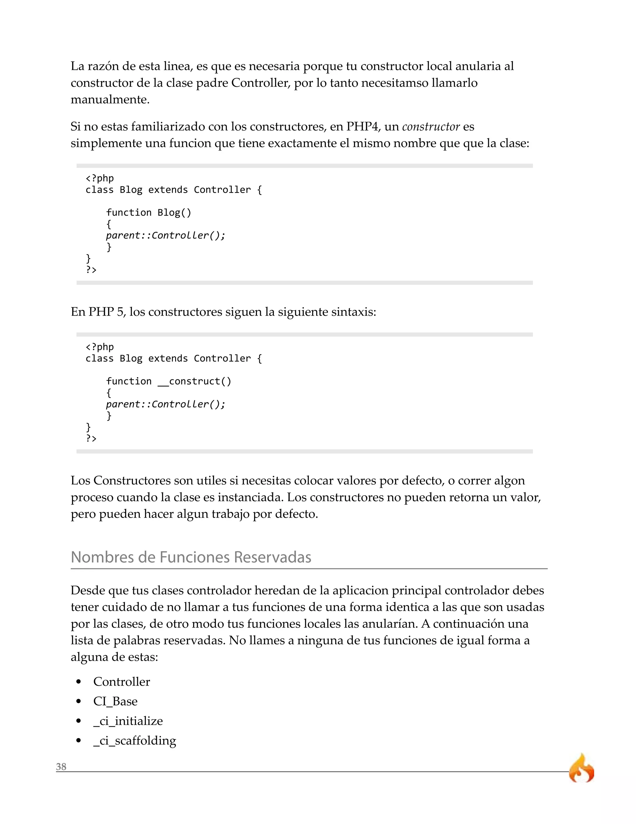 38 
La razón de esta linea, es que es necesaria porque tu constructor local anularia al 
constructor de la clase padre Controller, por lo tanto necesitamso llamarlo 
manualmente. 
Si no estas familiarizado con los constructores, en PHP4, un constructor es 
simplemente una funcion que tiene exactamente el mismo nombre que que la clase: 
<?php 
class Blog extends Controller { 
function Blog() 
{ 
parent::Controller(); 
} 
} 
?> 
En PHP 5, los constructores siguen la siguiente sintaxis: 
<?php 
class Blog extends Controller { 
function __construct() 
{ 
parent::Controller(); 
} 
} 
?> 
Los Constructores son utiles si necesitas colocar valores por defecto, o correr algon 
proceso cuando la clase es instanciada. Los constructores no pueden retorna un valor, 
pero pueden hacer algun trabajo por defecto. 
Nombres de Funciones Reservadas 
Desde que tus clases controlador heredan de la aplicacion principal controlador debes 
tener cuidado de no llamar a tus funciones de una forma identica a las que son usadas 
por las clases, de otro modo tus funciones locales las anularían. A continuación una 
lista de palabras reservadas. No llames a ninguna de tus funciones de igual forma a 
alguna de estas: 
• Controller 
• CI_Base 
• _ci_initialize 
• _ci_scaffolding 
 