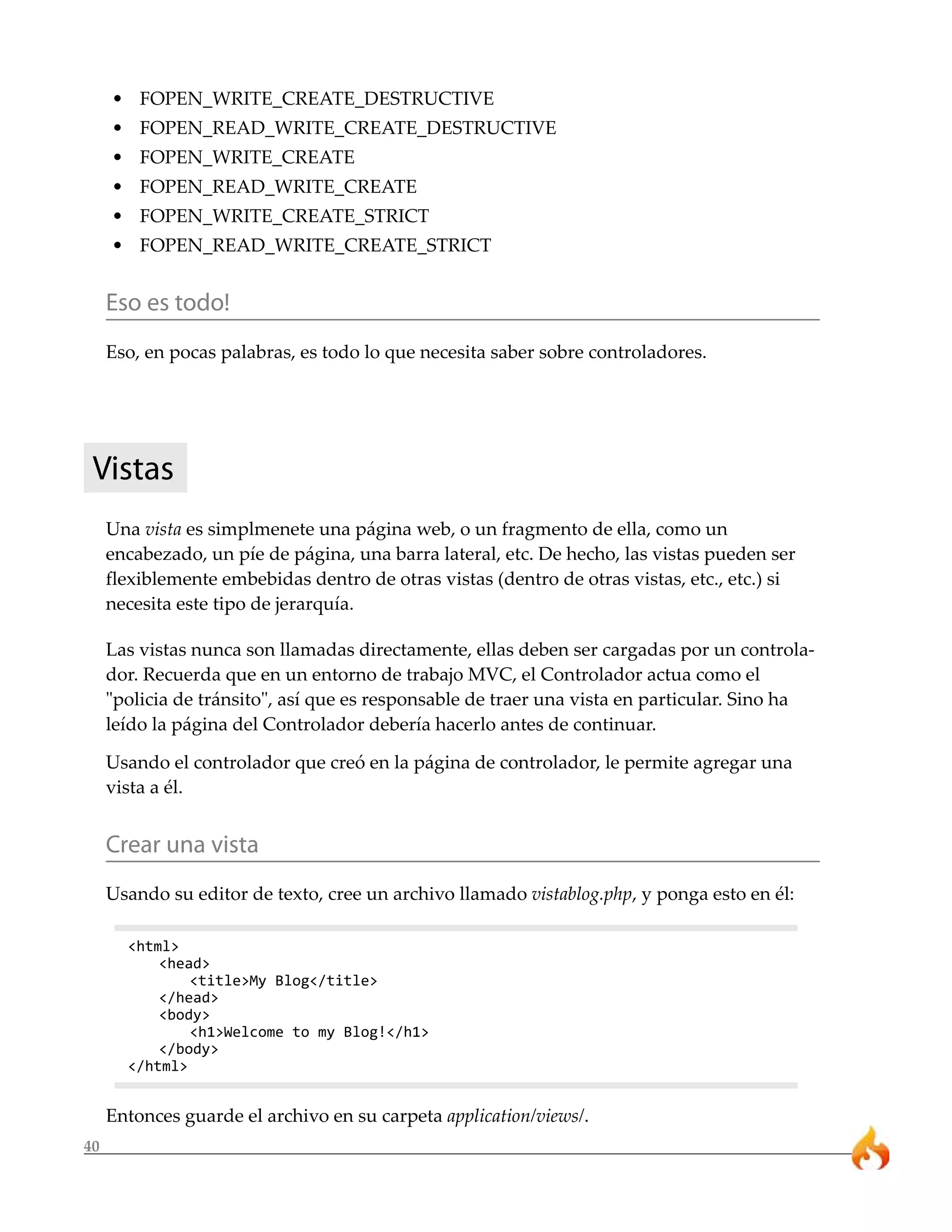 40 
• FOPEN_WRITE_CREATE_DESTRUCTIVE 
• FOPEN_READ_WRITE_CREATE_DESTRUCTIVE 
• FOPEN_WRITE_CREATE 
• FOPEN_READ_WRITE_CREATE 
• FOPEN_WRITE_CREATE_STRICT 
• FOPEN_READ_WRITE_CREATE_STRICT 
Eso es todo! 
Eso, en pocas palabras, es todo lo que necesita saber sobre controladores. 
Vistas 
Una vista es simplmenete una página web, o un fragmento de ella, como un 
encabezado, un píe de página, una barra lateral, etc. De hecho, las vistas pueden ser 
flexiblemente embebidas dentro de otras vistas (dentro de otras vistas, etc., etc.) si 
necesita este tipo de jerarquía. 
Las vistas nunca son llamadas directamente, ellas deben ser cargadas por un controla-dor. 
Recuerda que en un entorno de trabajo MVC, el Controlador actua como el 
"policia de tránsito", así que es responsable de traer una vista en particular. Sino ha 
leído la página del Controlador debería hacerlo antes de continuar. 
Usando el controlador que creó en la página de controlador, le permite agregar una 
vista a él. 
Crear una vista 
Usando su editor de texto, cree un archivo llamado vistablog.php, y ponga esto en él: 
<html> 
<head> 
<title>My Blog</title> 
</head> 
<body> 
<h1>Welcome to my Blog!</h1> 
</body> 
</html> 
Entonces guarde el archivo en su carpeta application/views/. 
 