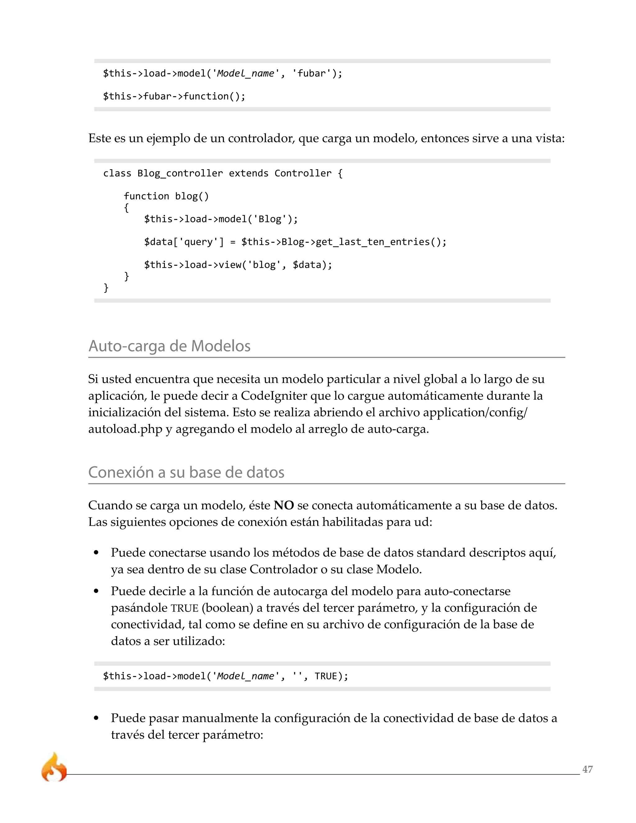 47 
$this->load->model('Model_name', 'fubar'); 
$this->fubar->function(); 
Este es un ejemplo de un controlador, que carga un modelo, entonces sirve a una vista: 
class Blog_controller extends Controller { 
function blog() 
{ 
$this->load->model('Blog'); 
$data['query'] = $this->Blog->get_last_ten_entries(); 
$this->load->view('blog', $data); 
} 
} 
Auto-carga de Modelos 
Si usted encuentra que necesita un modelo particular a nivel global a lo largo de su 
aplicación, le puede decir a CodeIgniter que lo cargue automáticamente durante la 
inicialización del sistema. Esto se realiza abriendo el archivo application/config/ 
autoload.php y agregando el modelo al arreglo de auto-carga. 
Conexión a su base de datos 
Cuando se carga un modelo, éste NO se conecta automáticamente a su base de datos. 
Las siguientes opciones de conexión están habilitadas para ud: 
• Puede conectarse usando los métodos de base de datos standard descriptos aquí, 
ya sea dentro de su clase Controlador o su clase Modelo. 
• Puede decirle a la función de autocarga del modelo para auto-conectarse 
pasándole TRUE (boolean) a través del tercer parámetro, y la configuración de 
conectividad, tal como se define en su archivo de configuración de la base de 
datos a ser utilizado: 
$this->load->model('Model_name', '', TRUE); 
• Puede pasar manualmente la configuración de la conectividad de base de datos a 
través del tercer parámetro: 
 