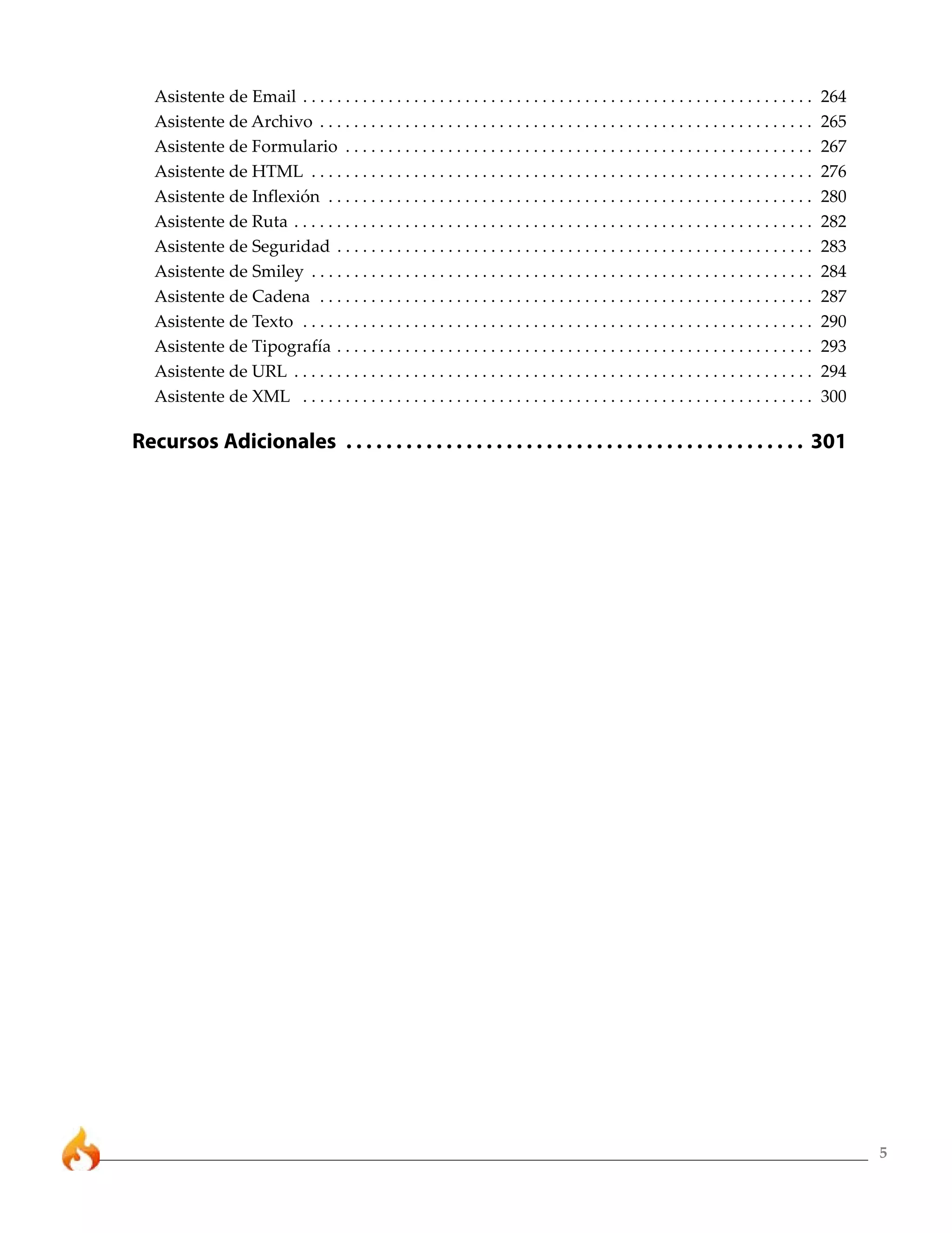 5 
Asistente de Email . . . . . . . . . . . . . . . . . . . . . . . . . . . . . . . . . . . . . . . . . . . . . . . . . . . . . . . . . . . . 264 
Asistente de Archivo . . . . . . . . . . . . . . . . . . . . . . . . . . . . . . . . . . . . . . . . . . . . . . . . . . . . . . . . . . 265 
Asistente de Formulario . . . . . . . . . . . . . . . . . . . . . . . . . . . . . . . . . . . . . . . . . . . . . . . . . . . . . . . 267 
Asistente de HTML . . . . . . . . . . . . . . . . . . . . . . . . . . . . . . . . . . . . . . . . . . . . . . . . . . . . . . . . . . . 276 
Asistente de Inflexión . . . . . . . . . . . . . . . . . . . . . . . . . . . . . . . . . . . . . . . . . . . . . . . . . . . . . . . . . 280 
Asistente de Ruta . . . . . . . . . . . . . . . . . . . . . . . . . . . . . . . . . . . . . . . . . . . . . . . . . . . . . . . . . . . . . 282 
Asistente de Seguridad . . . . . . . . . . . . . . . . . . . . . . . . . . . . . . . . . . . . . . . . . . . . . . . . . . . . . . . . 283 
Asistente de Smiley . . . . . . . . . . . . . . . . . . . . . . . . . . . . . . . . . . . . . . . . . . . . . . . . . . . . . . . . . . . 284 
Asistente de Cadena . . . . . . . . . . . . . . . . . . . . . . . . . . . . . . . . . . . . . . . . . . . . . . . . . . . . . . . . . . 287 
Asistente de Texto . . . . . . . . . . . . . . . . . . . . . . . . . . . . . . . . . . . . . . . . . . . . . . . . . . . . . . . . . . . . 290 
Asistente de Tipografía . . . . . . . . . . . . . . . . . . . . . . . . . . . . . . . . . . . . . . . . . . . . . . . . . . . . . . . . 293 
Asistente de URL . . . . . . . . . . . . . . . . . . . . . . . . . . . . . . . . . . . . . . . . . . . . . . . . . . . . . . . . . . . . . 294 
Asistente de XML . . . . . . . . . . . . . . . . . . . . . . . . . . . . . . . . . . . . . . . . . . . . . . . . . . . . . . . . . . . . 300 
Recursos Adicionales . . . . . . . . . . . . . . . . . . . . . . . . . . . . . . . . . . . . . . . . . . . . . . 301 
 